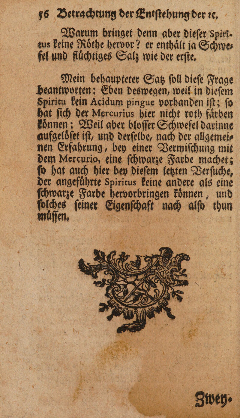 Warum bringet denn aber dieſer Spirt- dus keine Roͤthe hervor? er enthält ja Schwer fel und flüchtiges Salz wie der erſte. u Mein behaupteter Satz ſoll dieſe Frage beantworten: Eben deswegen, weil in dieſem Spiritu kein Acidum pingue vorhanden iſt; ſo hat ſich der Mercurius hier nicht roth faͤrben koͤnnen: Weil aber bloſſer Schwefel darinne aufgeloͤſet iſt, und derſelbe, nach der allgemei⸗ nen Erfahrung, bey einer Vermiſchung mit dem Mercurio, eine ſchwarze Farbe machet; ſo hat auch hier bey dieſem letzten Verſuche, der angefuͤhrte Spiritus keine andere als eine ſchwarze Farbe hervorbringen koͤnnen, und ſolches feiner Eigenſchaft nach alſo thun