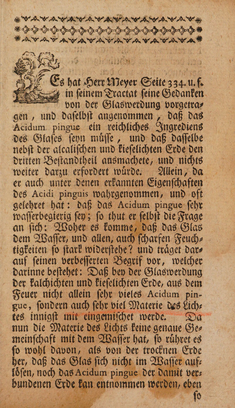 * e eee ee e eee ee e , | VVV 6ʒißß FRS EN R RR gi 785 ar . H I: 3 in . Traclat ene Gedanken bon der Glaswerdung vorgetra⸗ gen, und daſelbſt angenommen A daß das Acidum pingue ein reichliches Ingrediens des Glaſes ſeyn muͤſſe, und daß daſſelbe . der alcaliſchen und kieſelichten Erde den dritten Beſtandtheil ausmachete, und nichts er auch unter denen erkannten Eigenſchaften des Acidi pinguis wahrgenommen, und oft gelehret hat: daß das Acidum 1 ſehr waſſerbegierig ſey; ſo thut er elbſt die Frage an ſich: Woher es komme, daß das Glas dem Waſſer, und allen, auch ſcharfen Feuch⸗ tigkeiten ſo ſtark widerſtehe? und traͤget dar⸗ auf ſeinen verbeſſerten Begrif vor, welcher darinne beſtehet: Daß bey der Glaswerdung der kalchichten und kieſelichten Erde, aus dem Feuer nicht allein ſehr vieles Acidum pin- gue, ſondern auch ſehr viel Materie des Lich⸗ tes innigſt mit eingemiſchet werde. Da nun die Materie des Lichts keine genaue Ge⸗ meinſchaft mit dem Waſſer hat, ſo ruͤhret es ſo wohl davon, als von der trocknen Erde her, daß das Glas ſich nicht aſſe loͤſen, noch das Acidum pingue der dami 3 ee e kan er |