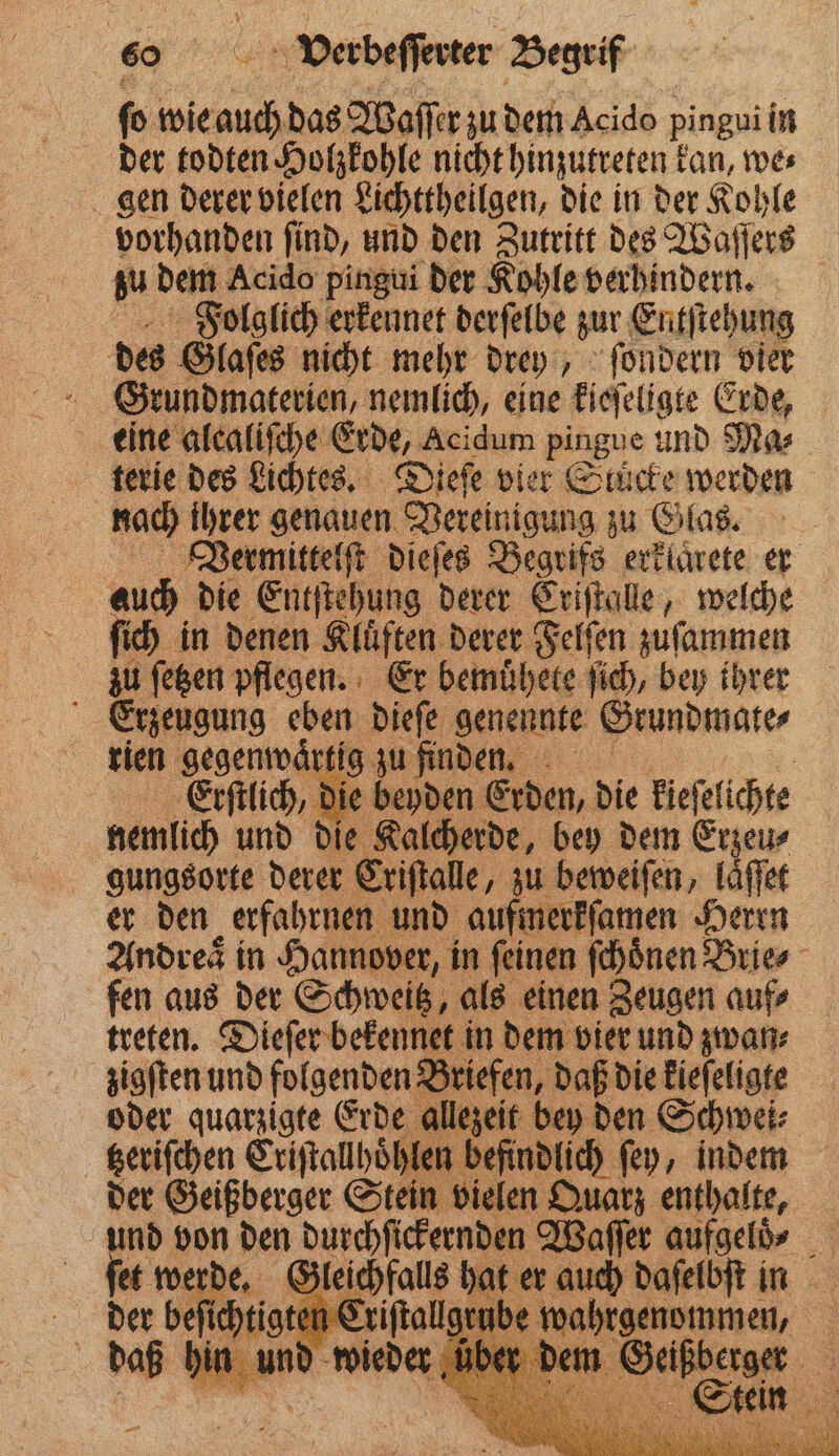 ſo wie and das Waſſer zu dem Acido pingui iin der todten Holzkohle nicht hinzutreten k kan, we⸗ gen derer vielen Lichttheilgen, die in der Kohle vorhanden ſind, und den Zutritt des Waſſers zu dem Acido pingui der Kohle verhindern. FPoolglich erkennet derſelbe zur Entſtehung des Glaſes nicht mehr drey, ſondern vier Grundmaterien, nemlich, eine kieſeligte Erde, eine alcaliſche Erde, Acidum pingue und Mas terie des Lichtes. Dieſe vier Stucke werden nach ihrer genauen Vereinigung zu Glas. Vermittelſt dieſes Begrifs erklarete er auch die Entſtehung derer Criſtalle, welche ſich in denen Kluͤften derer Felſen zuſammen zu ſetzen pflegen. Er bemuͤhete ſich, bey ihrer Erzeugung eben dieſe genennte Grundmate⸗ rien gegenwauͤrtig zu finden. ö lich, die beyden Erden, die kieſelichte nemlich und die Kalcherde, bey dem Erzeu⸗ gungsorte derer Criſtalle, zu beweiſen, laͤſſet er den erfahrnen und aufmerkſamen Herrn Andres in Hanne over, in feinen ſchoͤnen Brie fen aus der Schweitz, als einen Zeugen auf⸗ treten. Dieſer bekennet in dem vier und zwan⸗ zigſten und folgenden Briefen, daß die kieſeligte oder quarzigte Erde allezeit bey den Schwei⸗ tzeriſchen Criſtallhoͤhlen befindlich ſey, indem der Geißberger Stein vi en Dual enthalte, und von den bunhfiertennan Waſſer aufge» erde. Gleichfalls auch daſelbſt in der beſichtig 0 Criſtallgeube wahrgenommen, 6 d wieder de . 3