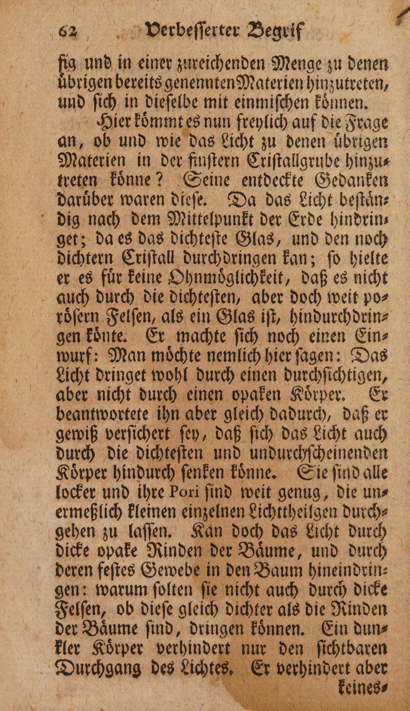ng 1 in einer zureichenden Menge zu denen uͤbrigen bereits genennten Materien hinzutreten, und ſich in dieſelbe mit einmiſchen koͤnnen. Hier koͤmmt tes nun freylich auf die Frage an, ob und wie das Licht zu denen uͤbrigen | Materien in der finſtern Criſtallgrube hinzu⸗ treten koͤnne? Seine entdeckte Gedanken daruͤber waren dieſe. Da das Licht beſtaͤn⸗ dig nach dem Mittelpunkt der Erde hindrin⸗ get; da es das dichteſte Glas, und den noch dichtern Criſtall durchdringen kan; ſo hielte er es fuͤr keine Ohnmoͤglichkeit, daß es nicht 8 auch durch die dichteſten, aber doch weit po⸗ roͤſern Felſen, als ein Glas iſt, hindurchdrin⸗ gen koͤnte. Er machte ſich noch einen Ein⸗ wurf: Man moͤchte nemlich hier ſagen: Das Licht dringet wohl durch einen durchſichtigen, aber nicht durch einen opaken Koͤrper. Er beantwortete ihn aber gleich dadurch, daß er gewiß verſichert ſey, daß ſich das Licht auch durch die dichteſten und undurchſcheinenden Koͤrper hindurch ſenken koͤnne. Sie ſind alle locker und ihre Pori find weit genug, die uns ermeßlich kleinen einzelnen Lichttheilgen durch⸗ gehen zu laſſen. Kan doch das Licht durch dicke opake Rinden der Baͤume, und durch deren feſtes Gewebe in den Baum hineindrin⸗ gen: warum ſolten ſie nicht auch durch dicke Felſen, ob dieſe glei dichter als die Rinden der Baͤume ſind, dringen koͤnnen. Ein dun⸗ kler Koͤrper verhindert 0 ie ahi —