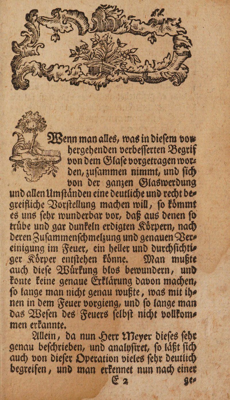 hergehenden verbeſſerten Begrif von dem Glaſe vorgetragen wor⸗ e den, zuſammen nimmt, und ſich „ von der ganzen Glaswerdung und allen Umſtaͤnden eine deutliche und recht be⸗ greifliche Vorſtellung machen will, ſo koͤmmt es uns ſehr wunderbar vor, daß aus denen ſo truͤbe und gar dunkeln erdigten Koͤrpern, nach deren Zuſammenſchmelzung und genauen Ver⸗ einigung im Feuer, ein heller und durchſichti⸗ auch dieſe Wuͤrkung blos bewundern, und konte keine genaue Erklaͤrung davon machen, ſo lange man nicht genau wußte, was mit ih⸗ nen in dem Feuer vorgieng, und ſo lange man das Weſen des Feuers ſelbſt nicht vollkom⸗ men erkannt. | | Allein, da nun Herr Meyer dieſes fehr genau beſchrieben, und analyſiret, fo läßt ſich auch von dieſer Operation vieles ſehr deutlich begreifen, und man erkennet nun nach einer