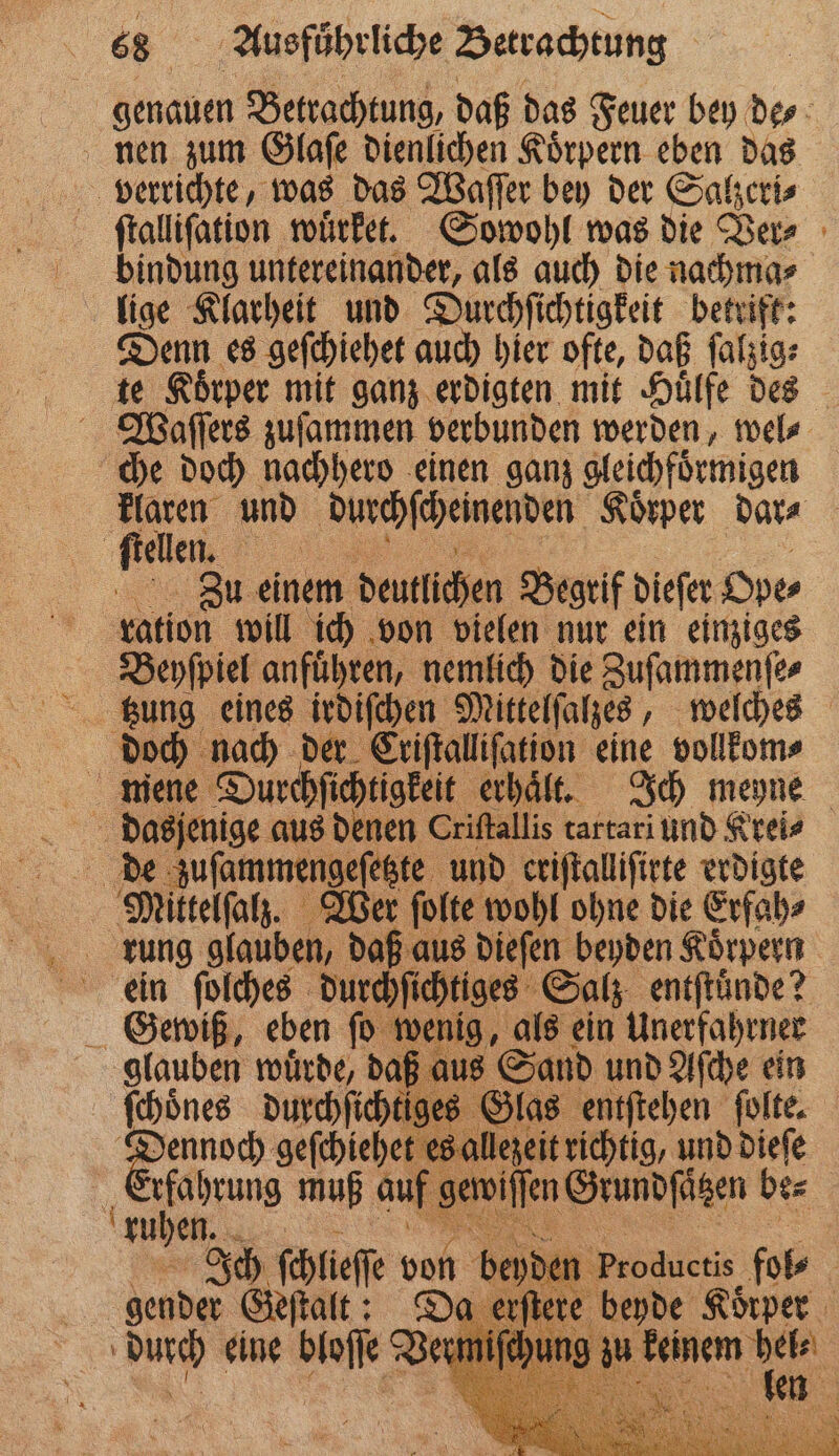 genauen Betrachtung, daß das Feuer bey de⸗ nen zum Glaſe dienlichen Koͤrpern eben das verrichte, was das Waſſer bey der Salzeri⸗ ſtalliſation wuͤrket. Sowohl was die Ver⸗ bindung untereinander, als auch die nachma⸗ lige Klarheit und Durchſichtigkeit betrift: Denn es geſchiehet auch hier ofte, daß ſalzig⸗ te Koͤrper mit ganz erdigten mit Huͤlfe des Waſſers zuſammen verbunden werden, wel⸗ che doch nachhero einen ganz gleichfoͤrmigen feen und durchſcheinenden Koͤrper dar⸗ ſtellen. Zu einem deutlichen Begrif dieſer Ope⸗ ration will ich von vielen nur ein einziges Beyſpiel anführen, nemlich die Zuſammenſe⸗ — doch nach der Criſtalliſation eine vollkom⸗ mene Durchſichtigkeit erhaͤt. Ich meyne ; 2 aus denen Criſtallis tartari und Kreis de zuſammengeſeste und criſtalliſirte erdigte Mittelſalz. Wer ſolte wohl ohne die Erfah⸗ rung glauben, daß aus dieſen beyden Körpern ein ſolches durchſichtiges Salz entftünde? Gewiß, eben ſo wenig, als ein Unerfahrner glauben wuͤrde, daß aus Sand und Aſche ein ſchoͤnes durchſichtiges Glas entſtehen ſolte. 3 geſchiehet es allezeit richtig, und dieſe . es muß auf gewiſſen Grundſätzen be⸗ ruhen OR Ich ſchlieſſe vol gender Geſtalt: durch eine bloſſe Ve er Produetis . | 95