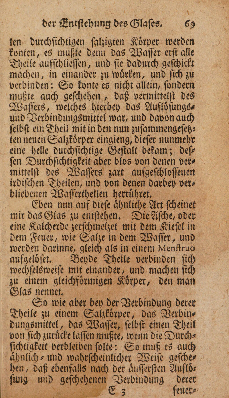 . 1 | 8 f 8 f der Entſtehung des Glaſes. 69 len durchſichtigen ſalzigten Körper werden konten, es mußte denn das Waſſer erſt alle Theile aufſchlieſſen, und ſie dadurch geſchickt machen, in einander zu wuͤrken, und ſich zu verbinden: So konte es nicht allein, ſondern mußte auch geſchehen, daß vermittelſt des Waſſers, welches hierbey das Aufloͤſungs⸗ und Verbindungsmittel war, und davon auch ſelbſt ein Theil mit in den nun zuſammengeſetz⸗ ten neuen Salzkoͤrper eingieng, dieſer nunmehr eine helle durchſichtige Geſtalt bekam; deſ⸗ mittelſt des Waſſers zart aufgeſchloſſenen irdiſchen Theilen, und von denen darbey ver⸗ bliebenen Waſſertheilen herruͤhret. 1 Eben nun auf dieſe aͤhnliche Art ſcheinet | mir das Glas zu entſtehen. Die Aſche, oder eine Kalcherde zerſchmelzet mit dem Kieſel in dem Feuer, wie Salze in dem Waſſer, und werden darinne, gleich als in einem Menſtrus aufgeloͤſet. Beyde Theile verbinden ſich wechſelsweiſe mit einander, und machen ſich zu einem gleichfoͤrmigen Koͤrper, den man Glas nenne. So wie aber bey der Verbindung derer Theile zu einem Salzkoͤrper, das Verbin⸗ e c das 1 ar einen Theil a een der — e. z feuer⸗