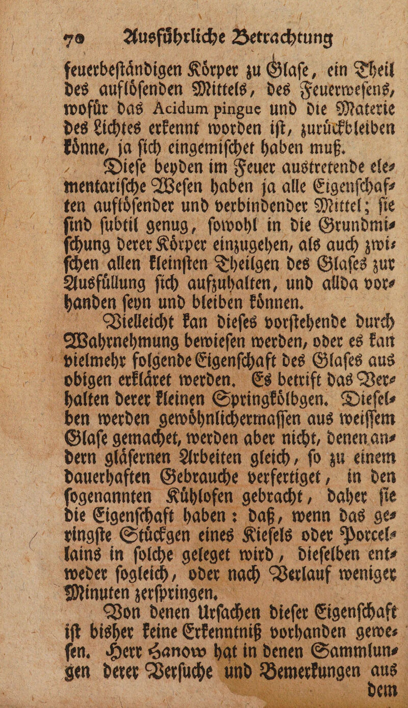 feuerbeſtaͤndigen Körper zu Glaſe, ein Theil des aufloͤſenden Mittels, des Feuerweſens, wofuͤr das Acidum pingue und die Materie des Lichtes erkennt worden iſt, zuruͤckbleiben koͤnne, 80 ie eingemiſchet haben muß. Dieſe beyden im Feuer austretende ele⸗ mentariſche Weſen haben ja alle Eigenſchaf⸗ ten auftöfender und verbindender Mittel; fie ſind fubtil genug, ſowohl in die Grundmi⸗ ſchung derer Koͤrper einzugehen, als auch zwi⸗ ſchen allen kleinſten Theilgen des Glaſes zur Ausfuͤllung ſich aufzuhalten, und allda vor⸗ handen ſeyn und bleiben koͤnnen. Vieleicht kan dieſes vorſtehende durch Wahrnehmung bewieſen werden, oder es kan vielmehr folgende Eigenſchaft, des Glaſes aus obigen erklaͤret werden. Es betrift das Ver⸗ halten derer kleinen Springkoͤlbgen. Dieſel⸗ ben werden gewoͤhnlichermaſſen aus weiſſem Olaſe gemachet, werden aber nicht, denen an⸗ dern glaͤſernen Arbeiten gleich, ſo zu einem dauerhaften Gebrauche en in den ſogenannten Kuͤhlofen gebracht, daher ſie | die Eigenſchaft haben: daß, wenn das ges ingſte Stuͤckgen eines Kieſels oder Porcel ⸗ lains in ſolche geleget wird, dieſelben ent⸗ weder ſogleich, oder nach Verlauf weniger Minuten zerſpringen. Von denen Urſachen dieſer Eigenſchaft iſt bisher keine Erkenntniß vorhanden gewe⸗ fen. Herr Sanow hat in denen Sammlun⸗ gen * en \ gerkungen font