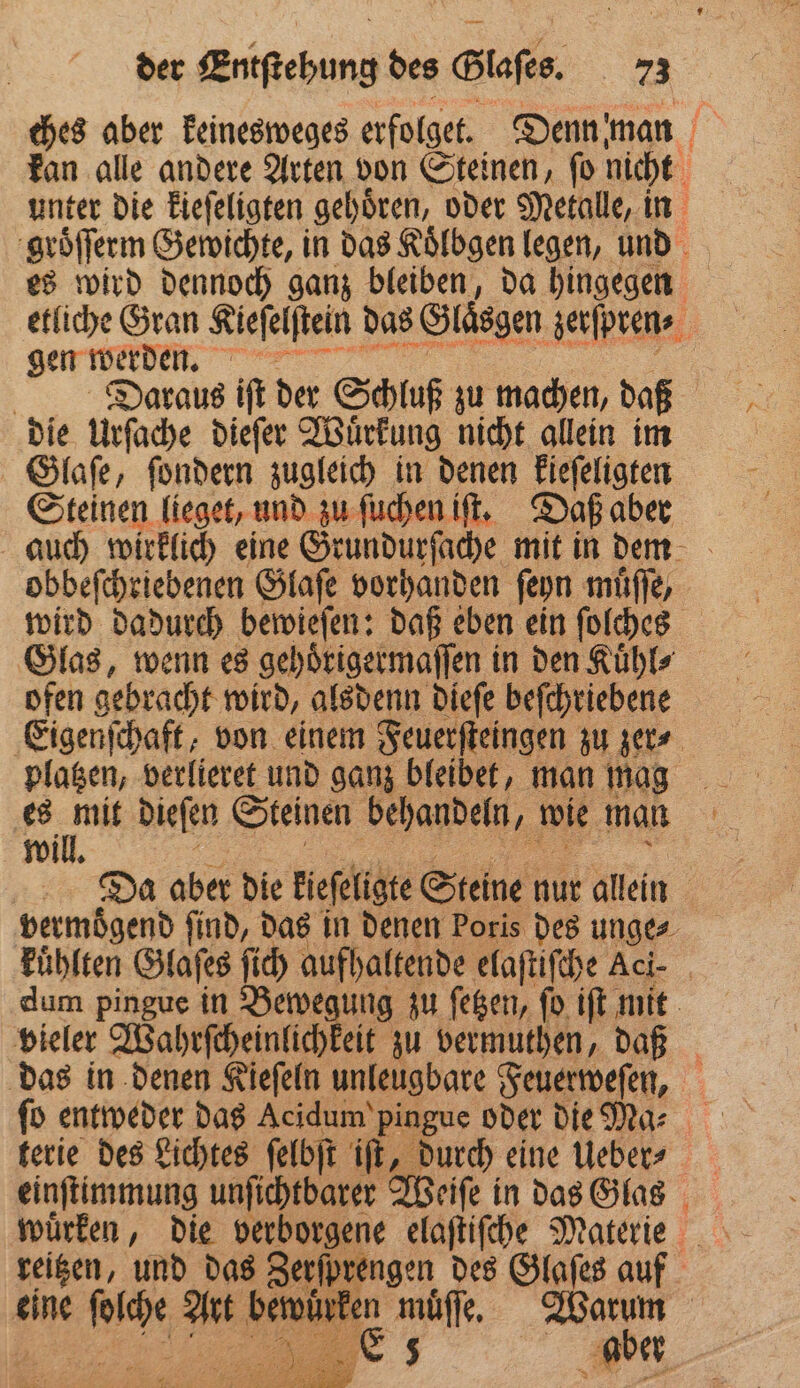 ches aber keinesweges erfolget. Denn man kan alle andere Arten von Steinen, ſo nicht unter die kieſeligten gehoͤren, oder Metalle, in groͤſſerm Gewichte, in das Koͤlbgen legen, und es wird dennoch ganz bleiben, da hingegen etliche Gran Kiefelftein das Glaͤsgen zerſpren⸗ gen einn 8