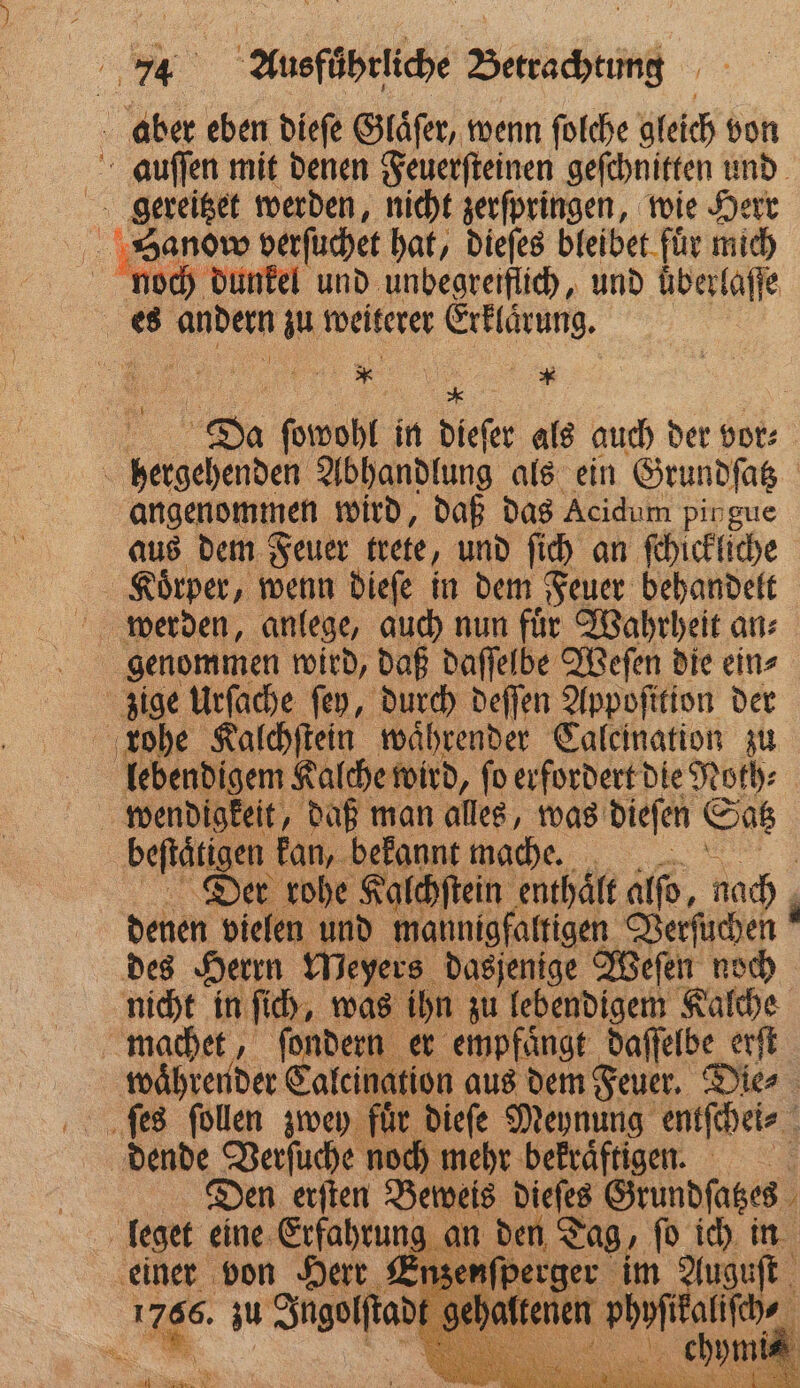 N Ausführliche Berne aber eben dieſe Glaͤſer, wenn ſolche gleich von auſſen mit denen Feuerſteinen geſchnitten und gereitzet werden, nicht zerſpringen, wie Herr Hanow berſuchet hat, dieſes bleibet fuͤr mich m dunkel und unbegreiflich, und uͤberlaſſe es andern zu weiterer Erklaͤrung. * Da ſowohl in diefer als auch der Hot: hergehenden Abhandlung als ein Grundſatz angenommen wird, daß das Acidum pip gue aus dem Feuer trete, und ſich an ſchickliche Koͤrper, wenn dieſe in dem Feuer behandelt genommen wird, daß daſſelbe Weſen die ein⸗ zige Urſache ſey, durch deſſen Appofition der rohe Kalchſtein waͤhrender Caleination zu | lebendigem Kalche wird, ſo erfordert die Noth⸗ wendigkeit, daß man alles, was dieſen Satz beſtaͤ tigen kan, bekannt mache. Dier rohe Kalchſtein enthaͤlt alſo, nach denen vielen und mannigfaltigen Verſuchen des Herrn Meyers dasjenige Weſen noch nicht in ſich, was ihn zu lebendigem Kalche machet, ſondern er empfaͤngt daſſelbe erſt waͤhrender Calcination aus dem Feuer. Die⸗ dende Verſuche noch mehr bekraͤftigen. = Den erſten Beweis dieſes Grundſatzes leget eine Erfahrung an den Tag, ſo ich in einer von Herr Enze ſperger im Auguſt Age: zu Jugoſſtad ehalt i 1 * I ele