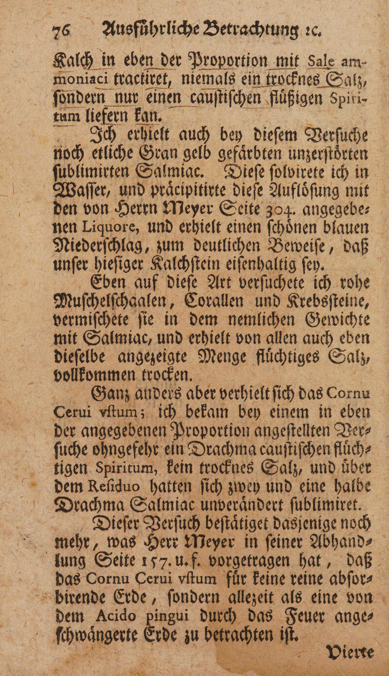 Kalch i in eben der Proportion mit Sale am- moniaci tractitet, niemals ein trocknes € Sat; br ſondern nur einen en caujtifchen | fluͤßigen 8 Spitir tum liefern kan. 5 Ich erhielt auch bey dieſem Verſuche noch etliche Gran gelb gefärbten unzerſtoͤrten ſublimirten Salmiac. Dieſe ſolvirete ich in Waſſer, und praͤcipitirte dieſe Aufloͤſung mit den von Herrn Meyer Seite 304. angegebe⸗ nen Liquore, und erhielt einen ſchoͤnen blauen Niederſchlag, zum deutlichen Beweiſe, daß unſer Lane Kalchſtein eiſenhaltig ſey. 5 Eben auf dieſe Art verſuchete ich rohe Muſchelſchaalen, Corallen und Krebsſteine, vermiſchete ſie in dem nemlichen Gewichte mit Salmiac, und erhielt von allen auch eben dieſelbe angezeigte Menge flüchtiges Salz vollkommen trocken. a Ganz anders aber verhielt ſich das Cornu Cerui vum; ich bekam bey einem in eben der angegebenen Proportion angeſtellten Ver⸗ ſuche ohngefehr ein Drachma cauſtiſchen fluͤch⸗ tigen Spiritum, kein trocknes Salz, und über Drachma Salmiac unveraͤndert ſublimiret. Dieſer Verſuch beſtaͤtiget dasjenige noch lung Seite 157. u. f. vorgetragen hat, daß das Cornu Cerui vſtum für keine reine abſor⸗ birende Erde ſondern allezeit als eine von dem Acido Be 2 das 1 ange⸗ d ſchwaͤngerte Erde zu betrachten v iſt. . Kr