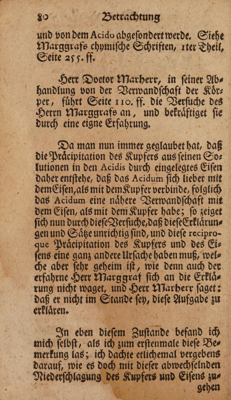 or een und von hen Auch abgeſondert werde. Siche Marggrafs chymiſche e ter Theil, Seite A Herr Doctor Marherr, in enn Ab⸗ handlung von der Verwandſchaft der Koͤr⸗ per, führt Seite 110. ff. die Verſuche des Herrn Marggrafs an, und een ſie durch eine eigne Erfahrung. 1 SM man nun immer geglaubet si daß die Praͤcipitation des Kupfers aus ſeinen So⸗ lutionen in den Acidis durch eingelegtes Eiſen daher entſtehe, daß das Acidum ſich lieber mit demEiſen, als mit dem Kupfer verbinde, folglich das Acidum eine naͤhere Verwandſchaft mit dem Eiſen, als mit dem Kupfer habe; ſo zeiget ſich nun durch dieſe Verſuche, daß dieſeErklaͤrun⸗ gen und Saͤtze unrichtig find, und dieſe recipro- que Praͤcipitation des Kupfers und des Eis ſens eine ganz andere Urſache haben muß, wel⸗ che aber ſehr geheim iſt, wie denn auch dern erfahrne Herr Marggraf ſich an die Erklaͤ⸗ rung nicht waget, und Herr Marherr ſaget: daß er nicht im N fo. dieſe aufgabe u
