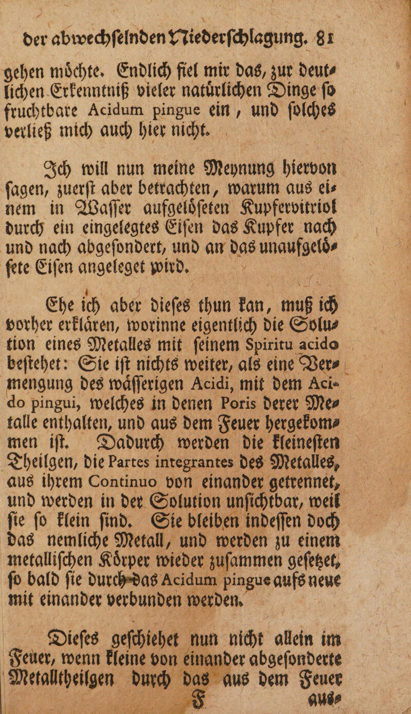 gehen moͤchte. Endlich fiel mir das, zur deut⸗ lichen Erkenntniß vieler natuͤrlichen Dinge ſo ei fruchtbare Acidum pingue ein, und ſolches 1 verließ mich auch hier nicht. | Ich will nun meine Meynung hiervon ſagen, zuerſt aber betrachten, warum aus ei⸗ nem in Waſſer aufgeloͤſeten Kupfervitriol durch ein eingelegtes Eiſen das Kupfer nach und nach abgeſondert, und an das unaufgeloͤ⸗ ſete Eiſen angeleget wird. . j } nn Ehe ich aber dieſes thun kan, muß ich vorher erklaͤren, worinne eigentlich die Solu⸗ tion eines Metalles mit feinem Spiritu acido beſtehet: Sie iſt nichts weiter, als eine Were mengung des waͤſſerigen Acidi, mit dem Aci- do pingui, welches in denen Poris derer Me⸗ talle enthalten, und aus dem Feuer hergekom⸗ men iſt. Dadurch werden die kleineſten Theilgen, die Partes integrantes des Metalles, aus ihrem Continuo von einander getrennet, und werden in der Solution unſichtbar, weil ſie ſo klein ſind. Sie bleiben indeſſen doch das nemliche Metall, und werden zu einem metalliſchen Körper wieder zuſammen geſetzet, ſo bald fie durch das Acidum pingue aufs neue mit einander verbunden werden. | | Diefes geſchiehet nun nicht allein im Feuer, wenn kleine von einander abgeſonderte Metalltheilgen durch das aus dem Feuer * 2 2» . AN] .