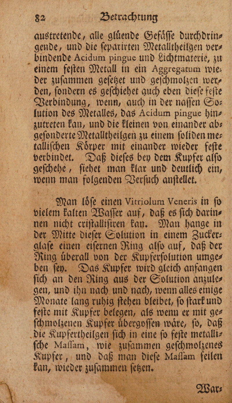 „ Betrachtung austretende, alle gluͤende Gefaͤſſe durchdrin⸗ gende, und die ſeparirten Metalltheilgen vers bindende Acidum pingue und Lichtmaterie, zu einem feſten Metall in ein Aggregatum wie: der zuſammen geſetzet und geſchmolzen wer⸗ den, ſondern es geſchiehet auch eben dieſe feſte Verbindung, wenn, auch in der naſſen So⸗ lution des Metalles, das Acidum pingue hin⸗ zutreten kan, und die kleinen von einander ab⸗ geſonderte Metalltheilgen zu einem ſoliden me⸗ talliſchen Körper mit einander wieder feſte verbindet. Daß dieſes bey dem Kupfer alſo geſchehe „ſiehet man klar und deutlich ein, wenn man folgenden Verſuch anſtellet. 5 j Man loͤſe einen Vitriolum Veneris in fo 9 5 kalten Waſſer auf, daß es ſich darin⸗ nen nicht criſtalliſtren kan. Man hange in der Mitte dieſer Solution in einem Zucker⸗ alafe einen eiſernen Ring alſo auf, daß der Ring überall von der Kupferſolution umge⸗ ben ſey. Das Kupfer wird gleich anfangen ſich an den Ring aus der Solution anzule⸗ gen, und ihn nach und nach, wenn alles einige Monate lang ruhig ſtehen bleibet, ſo ſtark und feſte mit Kupfer belegen, als wenn er mit ge⸗ ſchmolzenen Kupf r uͤbergoſſen waͤre, ſo, daß die Kupfertheilgen ſich n eine fo feſte metalli⸗ ſche Maſſam, wie 3 geſchmolzenes Kupfer, und daß man dieſe Mallam a: 0 eg wieder zusehen ses „ 5 . To