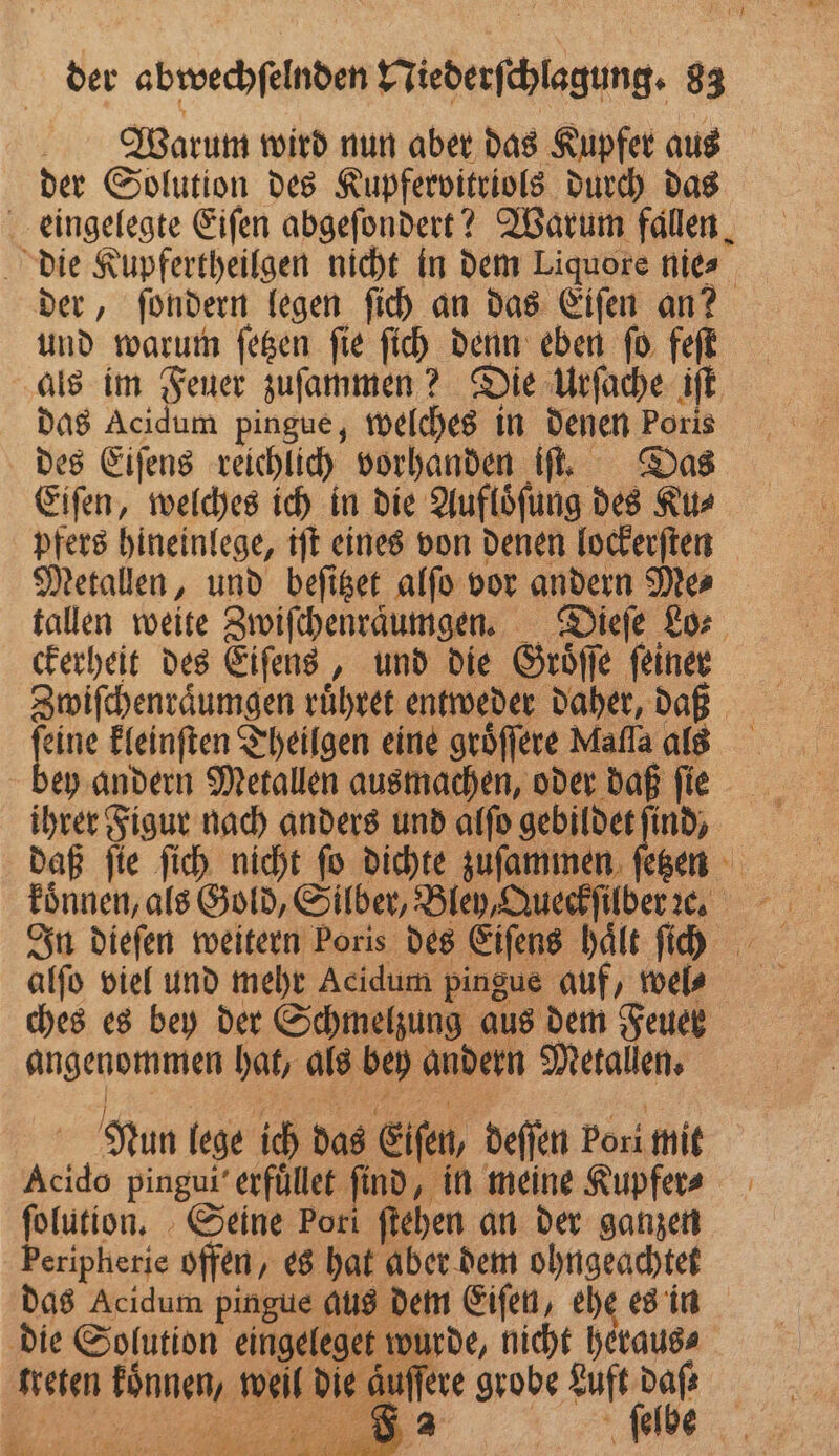 Warum wird nun aber das Kupfer aus der Solution des Kupfervitriols durch das eingelegte Eiſen abgeſondert? Warum fallen, die Kupfertheilgen nicht in dem Liquore nie⸗ der, ſondern legen ſich an das Eiſen an? und warum ſetzen ſie ſich denn eben ſo feſt als im Feuer zuſammen? Die Urſache iſt das Acidum pingue, welches in denen Poris des Eiſens reichlich vorhanden iſt. Das Eiſen, welches ich in die Aufloͤſung des Ku⸗ pfers hineinlege, iſt eines von denen lockerſten Metallen, und beſitzet alſo vor andern Me⸗ tallen weite Zwiſchenraͤumgen. Dieſe Lo⸗ ckerheit des Eiſens, und die Groͤſſe fine Zwiſchenraͤumgen ruͤhret entweder daher, daß 15 kleinſten Theilgen eine groͤſſere Mafla als ey andern Metallen ausmachen, oder daß ſie ihrer Figur nach anders und alſo gebildet find, daß ſie ſich nicht ſo dichte zuſammen ſetzen koͤnnen, als Gold, Silber, Bley, Queck ſilber ꝛc. In dieſen weitern Poris des Eiſens hält fi alſo viel und mehr Acidum pingue auf, wel? ches es bey der Schmelzung aus dem Feuer angenommen hat, als bey andern Metallen. Nun lege ich das Eiſen, deſſen Pori mit Acido pingui erfuͤllet find, in meine Kupfer⸗ ſolution. Seine Pori ſtehen an der ganzen Peripherie offen, es hat aber dem ohngeachtet das Acidum pingue aus dem Eiſen, ehe es in die Solution eingeleget wurde, nicht heraus⸗ kreten koͤnnen, weil die auffere grobe e %%% ehr ſelbe C * 1 Var