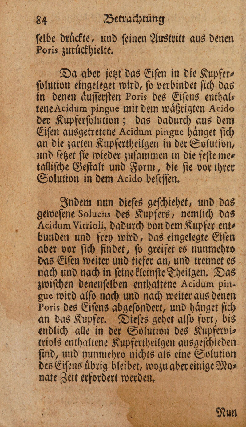 ſelbe drückte, und feinen Austritt aus denen Poris zuruͤckhielte. | Da aber jetzt das Eiſen in die an, ſolution eingeleget wird, ſo verbindet ſich das in denen aͤuſſerſten Poris des Eiſens enthal⸗ tene Acidum pingue mit dem waͤßrigten Acido der Kupferſolution; das dadurch aus dem Eiſen ausgetretene Acidum pingue haͤnget ſich an die zarten Kupfertheilgen in der Solution, und ſetzet ſie wieder zuſammen in die feſte me⸗ tallifche Geſtalt und Form, die ſie vor ihrer Solution in dem Acido befefen. | 1 Indem nun dieſes geſchiehet, und das geweſene Soluens des Kupfers, nemlich das Acidum Vitrioli, dadurch von dem Kupfer ent⸗ bunden und frey wird, das eingelegte Eiſen aber vor ſich findet, ſo greifet es nunmehro das Eiſen weiter und tiefer an, und trennet es nach und nach in ſeine kleinſte Theilgen. Das zwiſchen denenſelben enthaltene Acidum pin- gue wird alſo nach und nach weiter aus denen Poris des Eiſens abgeſondert, und haͤnget ſich an das Kupfer. 7 iefes gehet alſo fort, bis endlich alle in der Solution des Kupfervi⸗ triols enthaltene Kupfertheilgen ausgeſchieden ſind, und nunmehro nichts als eine Solution des Eiſens uͤbrig bleibet, wozu aber einige Mo⸗ | nate Zeit uns e 1 85