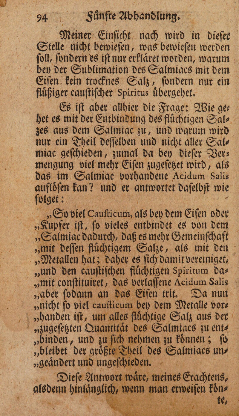 nur ein Theil deſſelben und nicht aller Sal⸗ miac geſchieden, zumal da bey dieſer Ver⸗ mengung viel mehr Eiſen zugeſetzet wird, als das im Salmiae vorhandene Acidum Salis folget: „Salmiac dadurch, daß es mehr Gemeinſchaft „und den cauſtiſchen flüchtigen Spiritum da⸗ „nicht fo viel cauſticu n bey dem Metalle vor⸗ im alles fluͤchtige Salz aus der . „binden, und zu | „bleibet der groͤßte T Dieſe Antwort aͤr e N