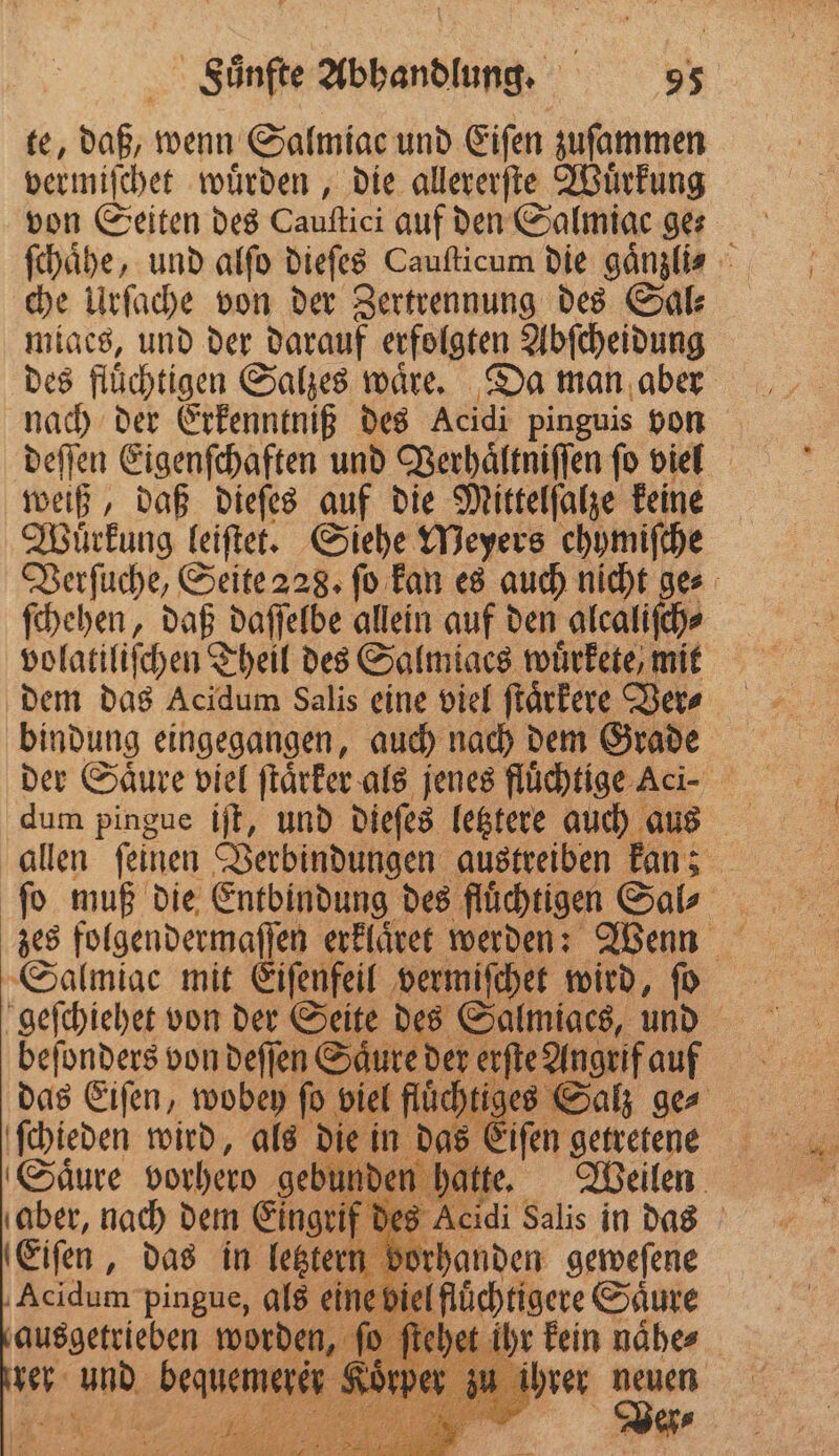 te, 10 wenn Salmiac und Eiſen zuſammen vermiſchet wuͤrden, die allererſte Wuͤrkung von Seiten des Cauftici auf den Salmiac ge⸗ ſchaͤhe, und alſo dieſes Cauſticum die gänzlis che Urſache von der Zertrennung des Sal⸗ miaes, und der darauf erfolgten Abſcheidung des flüchtigen Salzes waͤre. Da man aber nach der Erkenntniß des Acidi pinguis von deſſen Eigenſchaften und Verhaͤltniſſen ſo viel weiß, daß dieſes auf die Mittelſalze keine Wuüͤrkung leiſtet. Siehe Meyers chymiſche Verſuche, Seite 228. ſo kan es auch nicht ge⸗ ſchehen, daß daſſelbe allein auf den alcaliſch⸗ volatiliſchen Theil des Salmiaes wuͤrkete, mit dem das Acidum Salis eine viel ſtaͤrkere Vers bindung eingegangen, auch nach dem Grade dum pingue iſt, und dieſes letztere auch aus allen ſeinen Verbindungen austreiben kan; ſo muß die Entbindung des ſluͤchtigen Sal⸗ Salmiac mit Eiſenfeil vermiſchet wird, ſo geſchiehet von der Seite des Salmiaes, und er. beſonders von deſſen Säure der a Angrif auf das Eiſen, wobey ſo viel flüd en Salz ge⸗ ſchieden wird, als die in das Eiſen getretee Saͤure vorhero gebur den hatte. Weilen aber, nach dem Eingrif des Acidi Salis in dais Eiſen, das in ab e ) | „ ſo ichet ihr kein nähe⸗ b er u ihrer u neuen