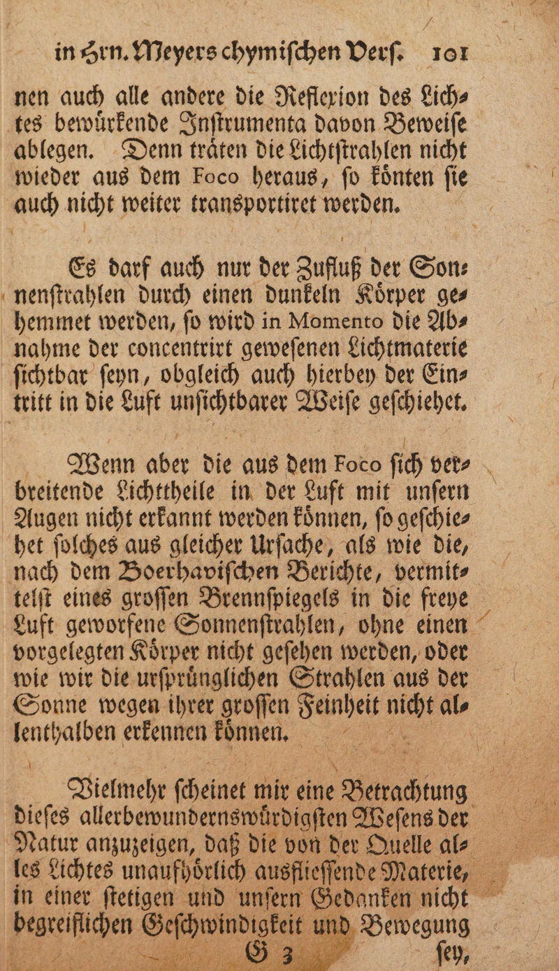 in Hrn. Meyers chymiſchen Verſ. or tes bewuͤrkende Inſtrumenta davon Beweiſe ablegen. Denn traͤten die Lichtſtrahlen nicht wieder aus dem Foco heraus, ſo koͤnten ſie auch nicht weiter transportiret werden. 6 darf auch nur der Zufuf der Son: nenſtrahlen durch einen dunkeln Körper ges hemmet werden, ſo wird in Momento die Ab⸗ nahme der concentrirt geweſenen Lichtmaterie tritt in die Luft . Weise geſchiehet. breitende Lichttheile in der Luft mit unſern Augen nicht erkannt werden koͤnnen, fo geſchie⸗ het ſolches aus gleicher Urſache, als wie die, vorgelegten Koͤrper nicht geſehen werden, oder lenthalben erkennen 1 1 „ Ai dieſes all erbewundernswüͤrdigſten Weſens der in einer ſtetigen und unſern G. 5