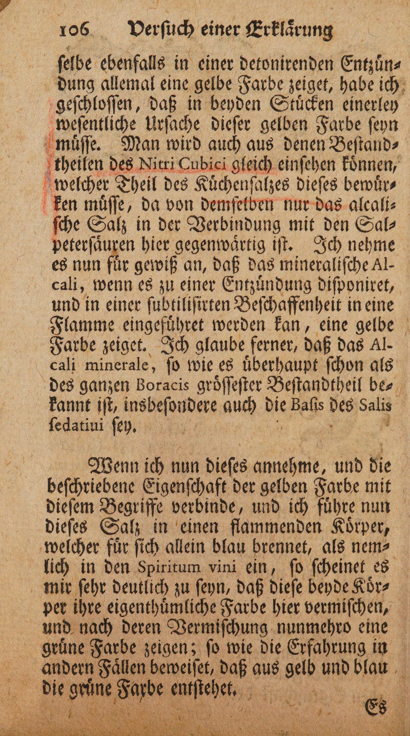 | ſelbe ebenfalls in einer detonirenden Entzün⸗ dung allemal eine gelbe Farbe zeiget, habe ich geſchloſſen, daß in beyden Stuͤcken einerley weſentliche Urſache dieſer gelben Farbe ſeyn muͤſſe. Man wird auch aus denen Beſtand⸗ theilen des Nitri Cubici gleich einſehen koͤnnen, hr welcher Theil des Kuͤchenſalzes dieſes bewuͤr⸗ ken muͤſſe, da von demſelben nur das alcali⸗ ſche Salz in der Verbindung mit den Sal⸗ peterſaͤu sen hier gegenwärtig iſt. Ich nehme es nun für gewiß an, daß das mineraliſche Al- cali, wenn es zu einer Entzuͤndung diſponiret, und in einer ſubtiliſirten Beſchaffenheit in eine Flamme eingefuͤhret werden kan, eine gelbe Farbe zeiget. Ich glaube ferner, daß das Al. cali minerale, ſo wie es uͤberhaupt ſchon als des ganzen Boracis groͤſſeſter Beſtandtheil be⸗ A kannt iſt, insbeſondere auch bie Baſis Sl Salis ſedatiui ſey. | Wenn 10 1 nun dieses ee und die beſchriebene Eigenſchaft der gelben Farbe mit dieſem Begriffe verbinde, und ich führe nun dieſes Salz in einen flammenden Koͤrper, welcher fuͤr ſich allein blau brennet, als nem⸗ lich in den Spiritum vini ein, ſo ſcheinet es mir ſehr deutlich zu ſeyn, daß dieſe beyde Koͤr⸗ per ihre eigenthuͤmliche Farbe hier vermiſchen, und nach deren Vermiſchung nunmehro eine EN er Farbe zeigen; fo wie die Erfahrung in 8 2 n lebend daß aus EN: un blau 1