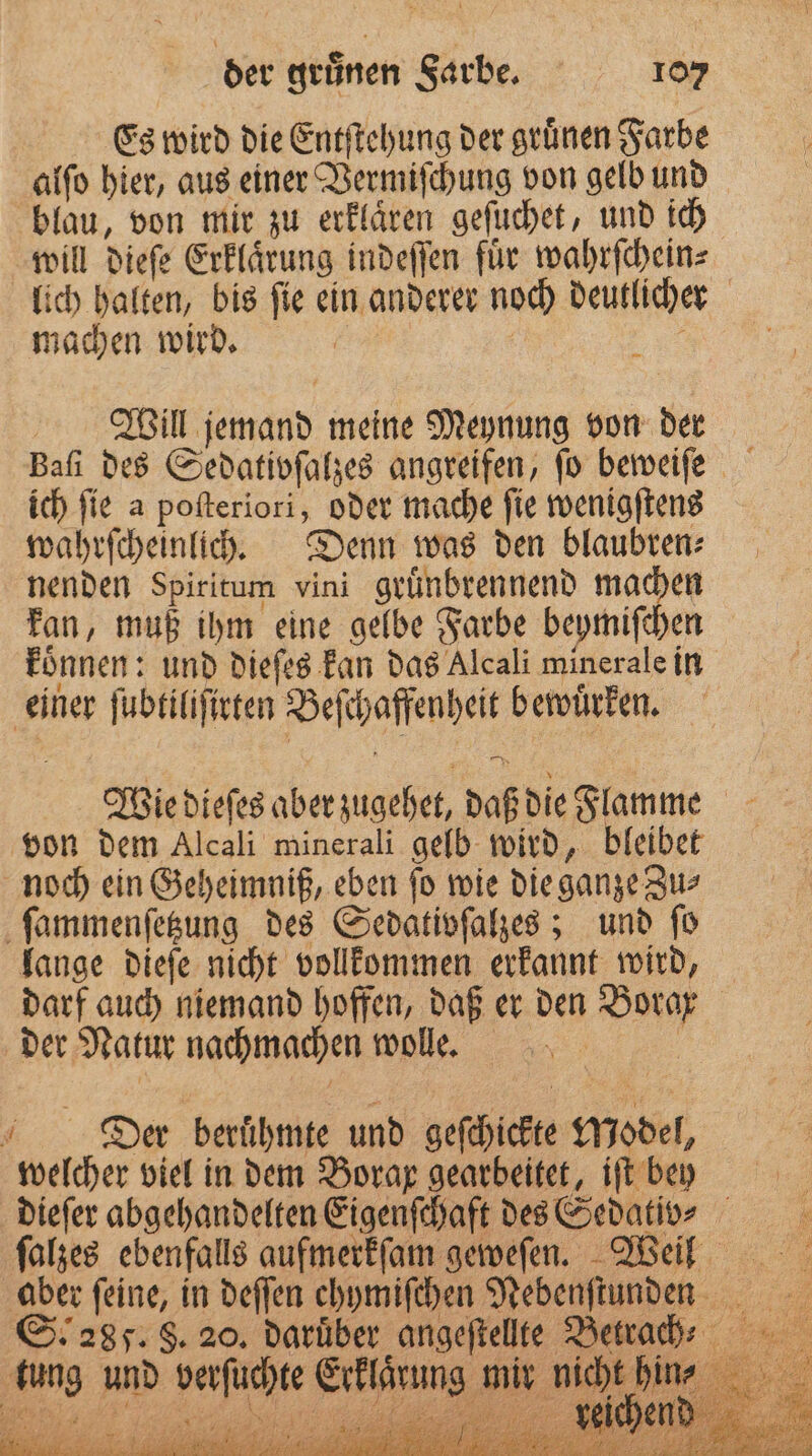 Es wird die Entſtehung der grünen Farbe alſo hier, aus einer Vermiſchung von gelb und blau, von mir zu erklaͤren geſuchet, und ich will dieſe Erklaͤrung indeſſen fuͤr wahrſchein⸗ lich halten, bis ſie ein anderer noch deutlicher machen wird. 885 Will jemand meine Meynung von der Baſi des Sedativoſalzes angreifen, fo beweiſe ich ſie a poſteriori, oder mache ſie wenigſtens wahrſcheinlich. Denn was den blaubren⸗ nenden Spiritum vini gruͤnbrennend machen kan, muß ihm eine gelbe Farbe beymiſchen koͤnnen: und dieſes kan das Alcali minerale in einer ſubtiliſirten Beſchaffenheit bewuͤrken. Wie dieſes aber zugehet, daß die Flamme von dem Alcali minerali gelb wird, bleibet noch ein Geheimniß, eben ſo wie die ganze Zu⸗ ſammenſetzung des Sedativſalzes; und ſo lange dieſe nicht vollkommen erkannt wird, darf auch niemand hoffen, daß er den Borax der Natur nachmachen wolle. a f Der beruͤhmte und geſchickte Model, welcher viel in dem Borax gearbeitet, iſt bey dieſer abgehandelten Eigenſchaft des Sedativz⸗ ſalzes ebenfalls aufmerkfam geweſen. Wein aber feine, in deſſen chymifchen Nebenſtunden S. 285. S. 20. darüber angeſtellte Benad: nicht hin⸗ tung und verſuchte Erklärung mir —