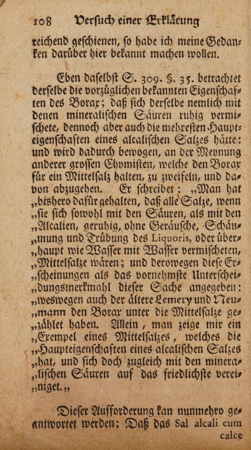 5 reichend geſchienen, ſo habe ich meine Gedan⸗ ken daruͤber hier bekannt machen wollen. Eben daſelbſt S. 309. $. 35. betrachtet derſelbe die vorzuͤglichen bekannten Eigenſchaf⸗ ten des Borax; daß ſich derſelbe nemlich mit denen mineraliſchen Saͤuren ruhig vermi⸗ ſchete, dennoch aber auch die mehreſten Haupt⸗ eigenſchaften eines alcaliſchen Salzes haͤtte: und wird dadurch bewogen, an der Meynung anderer groſſen Chymiſten, welche den Borar fuͤr ein Mittelſalz halten, zu zweifeln, und da⸗ von abzugehen. Er ſchreibet: „Man hat „bishero dafuͤr gehalten, daß alle Salze, wenn „fie ſich ſowohl mit den Säuren, als mit den „Alealien, geruhig, ohne Geraͤuſche, -C Schaͤu⸗ „mung und Truͤbung des Liquoris, oder uͤber⸗ „haupt wie Waſſer mit Waſſer vermiſcheten, „Mittelſalze waͤren; und derowegen dieſe Er⸗ „ſcheinungen als das vorne hmſte Unterſchei⸗ ö „dungsmerkmahl dieſer Sache angegeben: HvHweswegen auch der ältere Lemery und Neu⸗ „mann den Borax unter die Mittelſalze ger »zaͤhlet haben. Allein, man zeige mir ein „Exempel eines Mittelſalzes, welches die 5 „Haupteigenſchaften eines alcaliſchen Salzes „hat, und ſich doch zugleich mit den minera⸗ 5 »liſchen Saͤuren N das — verei⸗ KON N 0 nee ER rung kan nunmehen ge N ch Nah