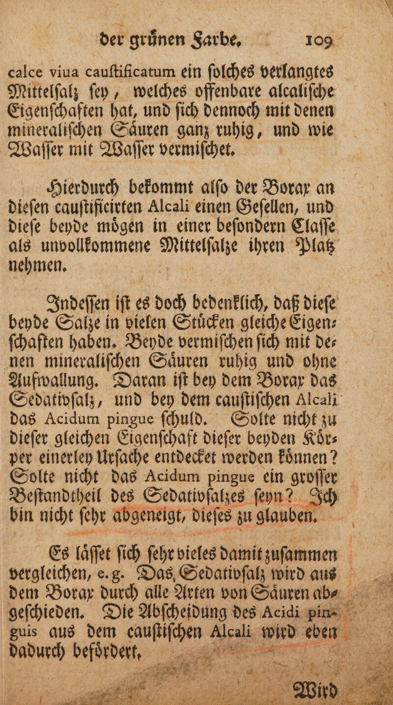 | EM der grünen Sarbe. 109 calce viua Sau e ein ſolches verlangtes Mittelſalz ſey, welches offenbare alcaliſche Eigenſchaften hat, und ſich dennoch mit denen mineraliſchen Saͤuren ganz ruhig, und wie Waſſer mit Waſſer vermiſchet. + Hierdurch bekommt alfo der Borax an dieſen cauſtifieirten Alcali einen Geſellen, und dieſe beyde moͤgen in einer beſondern Claſſe als unvollkommene NE ihren Platz Repuıen. Indeſſen ie es 59505 bedenklch, daß dieſe beyde Salze in vielen Stuͤcken gleiche Eigen⸗ ſchaften haben. Beyde vermiſchen ſich mit de⸗ nen mineraliſchen Saͤuren ruhig und ohne Aufwallung. Daran iſt bey dem Borax das Sedativſalz, und bey dem cauſtiſchen Alcali das Acidum pingue ſchuld. Solte nicht zu dieſer gleichen Eigenſchaft dieſer beyden Koͤr⸗ per einerley Urſache entdecket werden können? Solte nicht das Acidum pingue ein groſſer Beſtandtheil des Sedativſalzes ſeyn? Ich bin nicht ſehr abg geneigt, diefe s zu glauben. 55 Es läſſet ſich ſeht vieles damit zuammen 5 vergleichen, e.g. Das Sedativfa wird aus dem Borax durch alle Arten von Saͤuren ab- geſchieden. Die Abſcheidung des Acidi pin⸗ 5 guis aus dem cauſtiſchen Alcali wird ur . en „