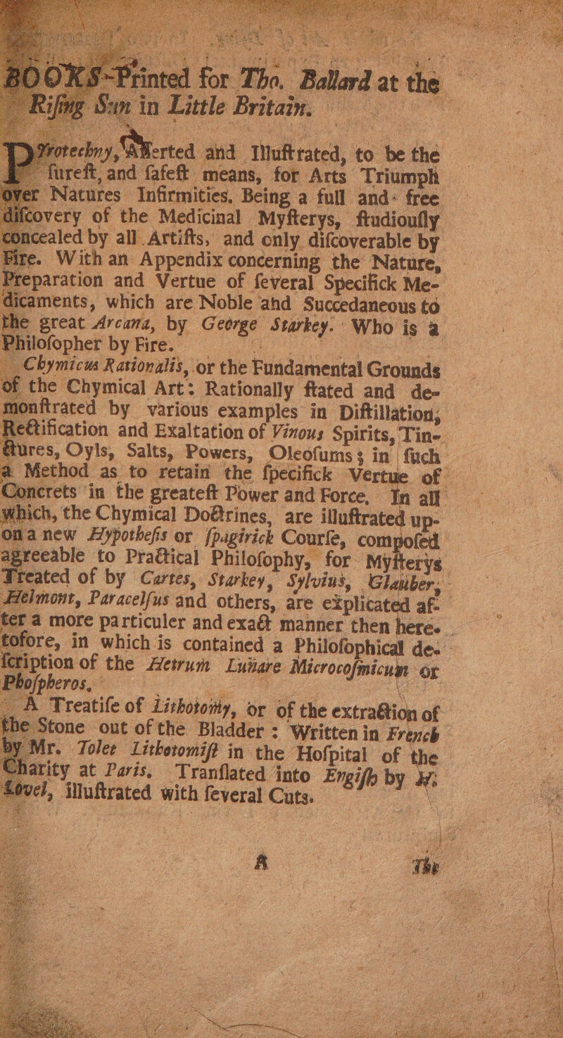 d for The. Ballard at the 1 Little Brita, pny, AMerted and INufttated, to be the uireft, and fafeft means, for Arts Triumph Natures Infirmities, Being a full and: free very of the Medicinal Myfterys, ftudionfly ncealed by all Artifts, and only. difcoverable by &gt;. With an Appendix concerning the Nature, Preparation and Vertue of feveral Specifick Me- aments, which are Noble ahd Succedaneous to great Arcana, by George Starkey. Who is a lofopher by Fire. Be ee bymicus Rationalis, or the Fundamental Grounds — the Chymical Art: Rationally ftated and de- mftrated by various examples in Diftillation; eétification and Exaltation of Vinous Spirits, Tine. dures, Oyls, Salts, Powers, Oleofums3 in fuch @ Method as to retain the fpecifick Vertue of acrets in the greateft Power and Force, In all ich, the Chymical Doétrines, are illuftrate up- | manew Hypothefs or (pagirick Courle, compofed greeable to Praétical Philofophy, for Myfterys. teated of by Cartes, Starkey, Sylvius, Glauber, Mw A Treatife of Lishotoihy, or of the extraétion of € Stone out of the Bladder : Written in French harity at Paris, Tranflated into Engifh by ¥: vel, illuftrated with feveral Cuts. Je “ 4 es : ”