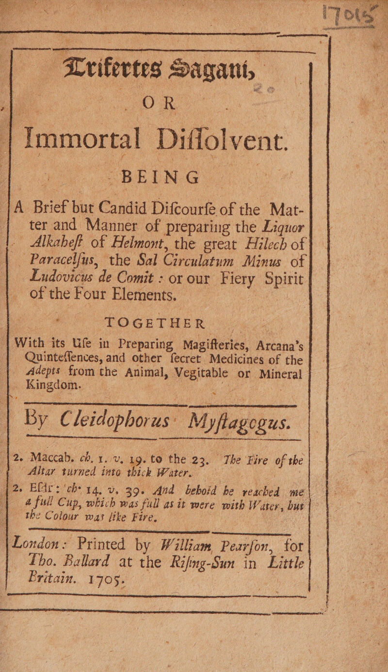 | Zrifertes Sagant, — | Immortal Diffolvent. : “REINO. {A Brief but Candid Difcourfé of the Mat- | ter and Manner of preparing the Liquor - Alkaheft of Helmont, the great Hilech of Paracelfus, the Sal Circulatum Minus of Ludovicus de Comit : or our Fiery Spirit of the Four Elements. ; TOGETHER 7625 | With its Ufe in Preparing Magifteries, Arcana’s Adepts from the Animal, Vegitable or Mineral Kingdom. | | By C leidophorus: Myflagogus. ES a PCE (| 2- Maccab. cb. 1. v, 1g. to the 23. The Fire of the | Altar turned inte thick Water. ! 42 Elir: ‘ch 14, v. 39. And beboid be reached me | 4 full Cup, which was full as it were with Water, but the Colour was like Fire, | London: Printed by William, Pearjon, tor Tho. Ballard at the Rifmg-Sun in Little Britain. 1705. vide