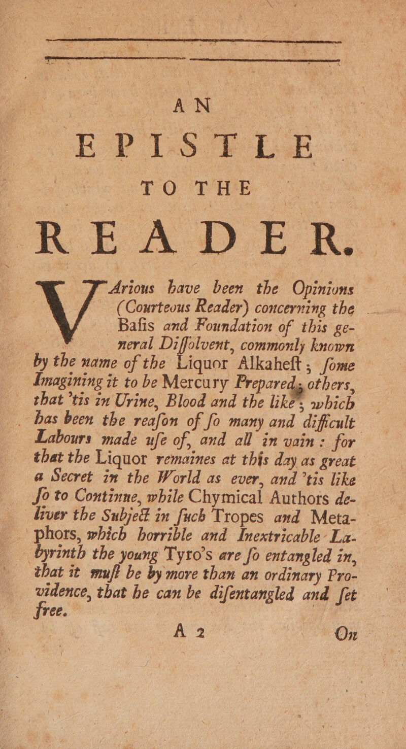 oe AN  EP 1S Pbk LO THE READER, Arious have been the Opinions | (Courteous Reader) concerning the .. | Bafis and Foundation of this ge- ¥ neval Diffolvent, commonly known by the name of the Liquor Alkaheft; fome Imagining it to be Mercury Prepared, others, _ that ’tis in Urine, Blood and the like’, which _ bas been the reafon of fo many and dificult Labours made ufe of, and all in vain : for that the Liquor remaines at this day as great a Secret in the World as ever, and ’tis like fo to Continne, while Chymical Authors de- liver the Subjed in fuch Tropes and Meta- phors, which horrible and Inextricable La- byrinth the young Tyro’s are fo entangled in, that it muft be by more than an ordinary Pro- ate that he can be difentangled and fet ree. A 2 On