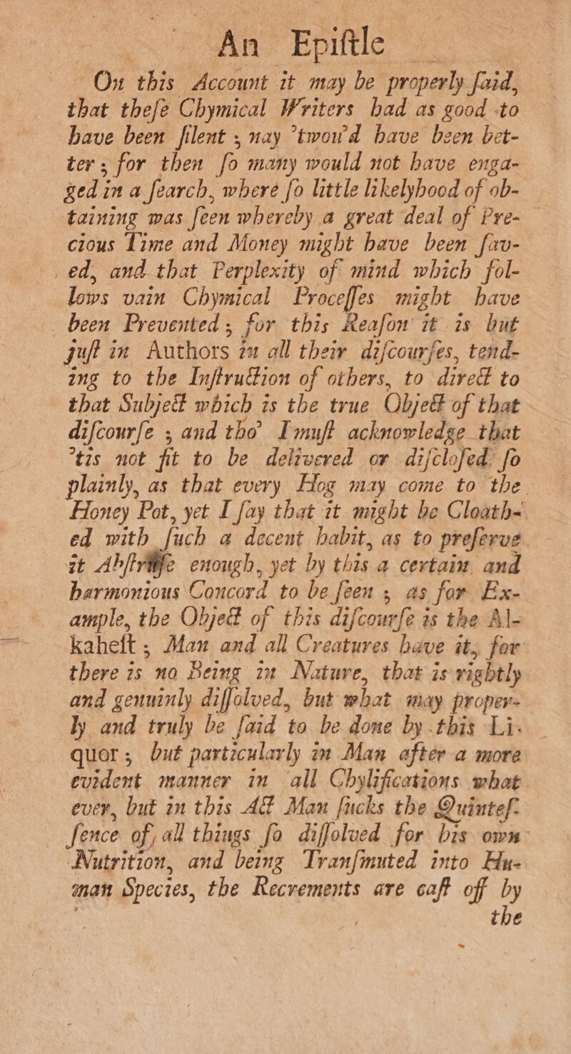 = 6 SAM EDUtle: , Ou this Account it may be properly faid, that thefe Chymical Writers had as good -to have been filent ; nay *twowd have bzen bet- ter; for then fo many would not have enga- ged in a fearch, where fo little likelyhood of ob- cious Lime and Money might have been fav- lows vain Chymical Proceffes might have juft in Authors 21 all their di/courjes, tend- ing to the InftruGion of others, to dire to that Subje# which is the true Objed of that - difcourfe ; and tho’ Imuft acknowledge that tis not fit to be delivered or difclofed: fo plainly, as that every Hog may come to the Honey Pot, yet I fay that it might be Cloath- ed with fuch a decent habit, as to preferve it Abftviife enough, yet by this a certain and harmonious Concord to be feen ; as for Ex- ample, the Obje® of this difcourfe ts the Al- kaheft ; Man and all Creatures have it, for there is no Being in Nature, that is rightly and genuinly diffolved, but what may proper- ly and truly be faid to be done by this Li. quot; but particularly in Man after a more evident manner in all Chylifications what ever, but in this AZ Man fucks the Quintef. fence of, all things fo diffolued for bis own: Nutrition, and being Tranfmuted into Hu- man Species, the Recrements are caf off by ) the