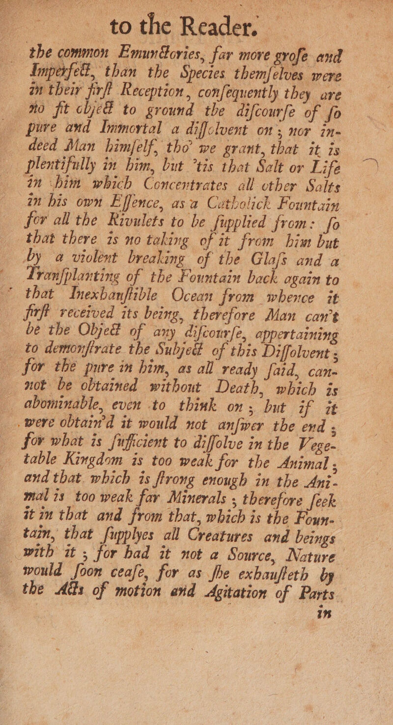 tothe Reader, the common EmunGories, far move grofe and — dnparfell, than the Species themfelves were in their firfl Reception, confequently they are Mo fit oljeE to ground the difcourfe of fo deed Man himfelf, tho we grant, that it is — plentifully in him, but tis that Salt or Life in ‘him which Concentrates all other Salts in bis own Effence, asa Cotholich Fountain for all the Rivulets to be fipplied from: fo that there is no taking of it from him but by a violent breaking of the Glafs and a Tranfplanting of the Fountain back again to * that Inexbanftible Ocean from whence it jrft received its being, therefore Man can’t be the ObjeE of any difcourfe, appertaining __ to demonfirate the Subjed of this Diffolvent ; for the pure in him, as all ready faid, can- not be obtained without Death, which js abominable, even to think on; but if it were obtain’d it would not anfwer the end : for what is fuficient to diffolue in the V: egen _ table Kingdom is too weak for the Animal ; and that. which is firong enough in the Ani - malis too weak far Minerals , therefore feek at im that and from that, which is the Foun» tain, that fupplyes all Creatures and beings with it ; for bad it not a Source, Nature _ would foon ceafe, for as fhe exbaufteth by the Acts of motion and Agitation of Parts. in
