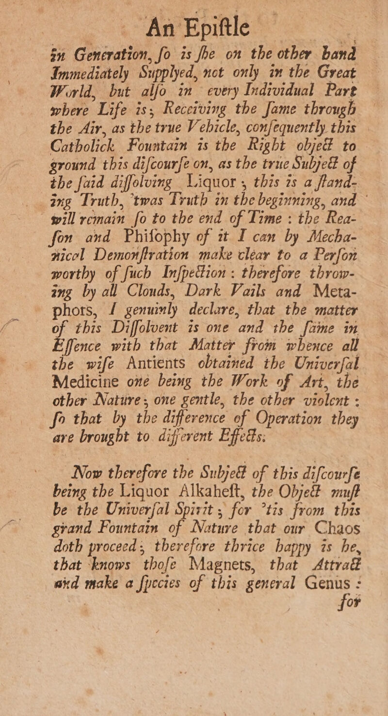 . An Epiftle “ae zn Generation, fo is fhe on the other band Immediately Supplyed, nct only im the Great World, but alfo in every Individual Pare where Life is; Receiving the Jame through the Air, as the true V ebicle, confequently this Catholick Fountain is the Right objed to ground this difcourfe on, as the true Subjed of the faid diffolving Liquor , this 2s a ftand- ang Truth, ‘twas Truth in the beginning, and — will remain fo to the end of Time : the Rea- fon and Phifophy of it I can by Mecha- nicol Demonfiration make clear to a Perfon worthy of fuch Infpeion : therefore throw- ing by all Clouds, Dark Vails and Meta- phors, / genuinly declare, that the matter of this Diffolvent is one and the fame in Effence with that Matter from whence all the wife Antients obtained the Univerfal Medicine one being the Work of Art, the other Nature; one gentle, the other violent : fo that by the difference of Operation they ave brought to different Effeds: Now therefore the SubjeG of this difcourfe being the Liquor Alkaheft, the Objet muff be the Univerfal Spirit ; for tis from this grand Fountain of Nature that our Chaos doth proceed, therefore thrice happy is he, that ‘knows thofe Magnets, that &lt;Attra€ aid make a fpccies of this general Genus : for