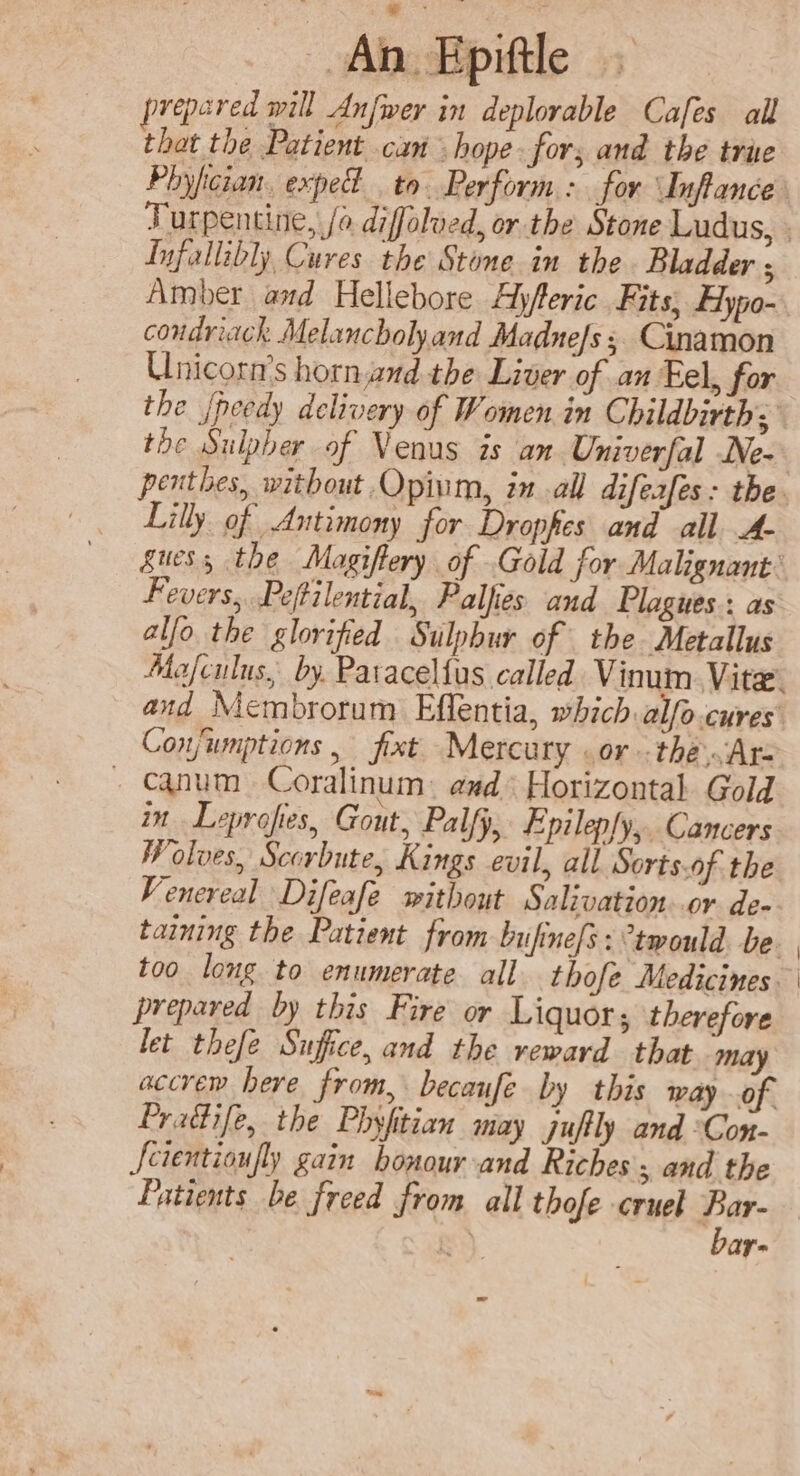 ie An Epittle prepared will Anfwer in deplorable Cafes all that the Patient can hope fors and the true Phyfician. expe to. Perform: for Inftance’ Turpentine, /o diffolved, or the Stone Ludus, . Iufallibly, Cures the Stone. in the Bladder ; Amber aad Hellebore Ajfleric Fits, Hypo-. condriack Melancholy and Madne/s ; Cinamon Unicorn’s horn.and the Liver of an Eel, for the {needy delivery of Women in Childbirth; the Sulpber of Venus is an Univerfal Ne- penthes, without. Opium, in all difeafes: the. Lilly of Antimony for Dropfes and all A- guess the Magiftery of Gold for Malignant: Fevers, Pefilential, Palfies and Plagues: as al/o the glorified Sulphur of the Metallus Mafculus, by. Paracel{us called Vinum Vite. and Membrorum Effentia, which alfo.cures Conjwmptions , fixt Mercury .or -the.Ar- . Canum Coralinum and Horizontal Gold in Leprofies, Gout, Palfy, Epilepfy,.. Cancers Wolves, Scorbute, Kings evil, all Sorts.of the Venereal Difeafe without Salivation..or de- taining the Patient from bufine/s: °twould. be too long to enumerate all thofe Medicines prepared by this Fire or Liquor, therefore let thefe Sufice, and the veward that may accrem here from, becaufe by this way of. Pradife, the Phyfitian may juftly and °Con- Scientioufly gain honour and Riches, and the Fatients be freed from all thofe cruel Bar- RS bar-