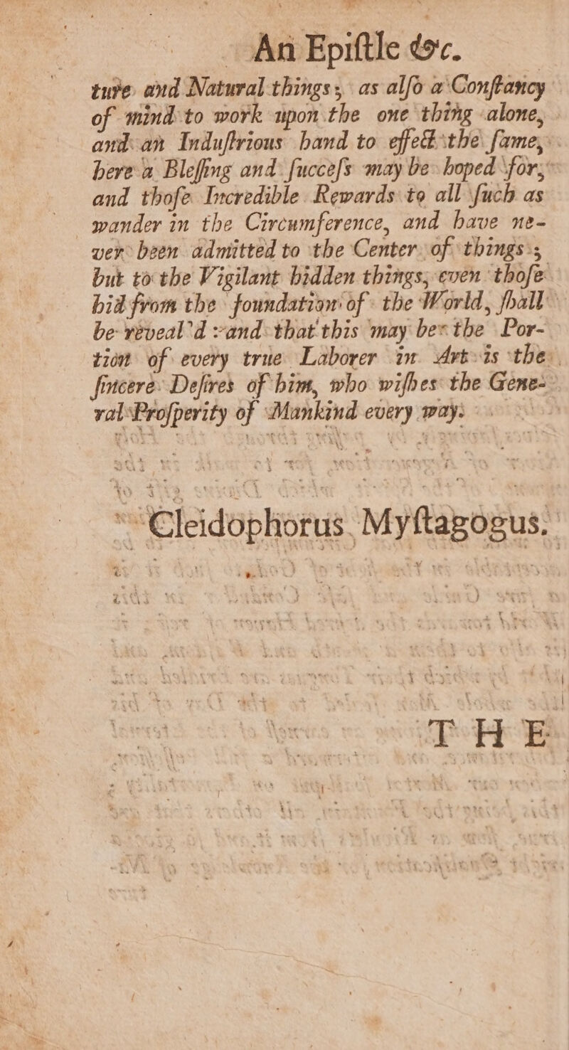 An Epiftle dc. ture and Natural things, as alfo a\Conftancy of mind to work upon the one thing alone, and an Induftrious band to effet the fame, . bere a Blefing and fucce[s may be hoped ‘for, and thofe Incredible Rewards to all fuch as ver been admitted to the Center. of ‘things:; but to the Vigilant bidden things; even thofe bid from the foundation of the World, fhall be veveal’d vand:that'this may bes the Por- tion of every true Laborer in Artis the: fincere: Defires of him, who wifhes the Gene- ral‘Profpevity of Mankind every way: “€leidophorus. Myftagogus, ae ‘ x oak Ay am 7