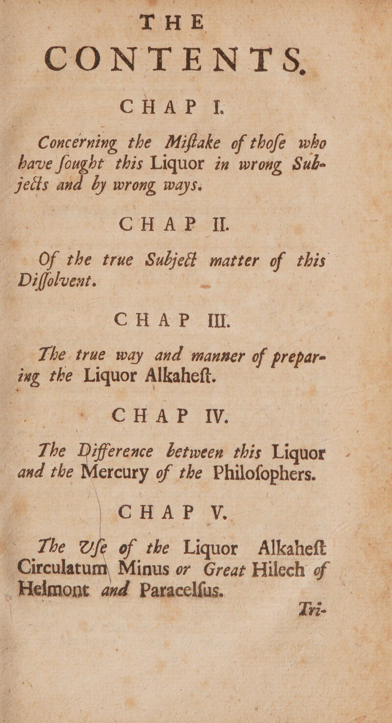 CONTENTS, CHAP I. c oncerning the Miftake of thofe who have fought this Liquor in wrong Sub- jects and by wrong ways. pe a ee , CHAP IL g Of the true Subject matter of this Diffolvent. 3 Sap CH AP: I. The true way and manner of prepare | ing the Liquor Alkaheft. CHAP Iv. ‘The Difference between this Liquor and the Mercury of the Philofophers. \gC RAP ¥. The ae of the Liquor Alkaheft Circulatum, Minus or Great Hilech of — _Helmont and Paracelfus. ae | . ; Ve