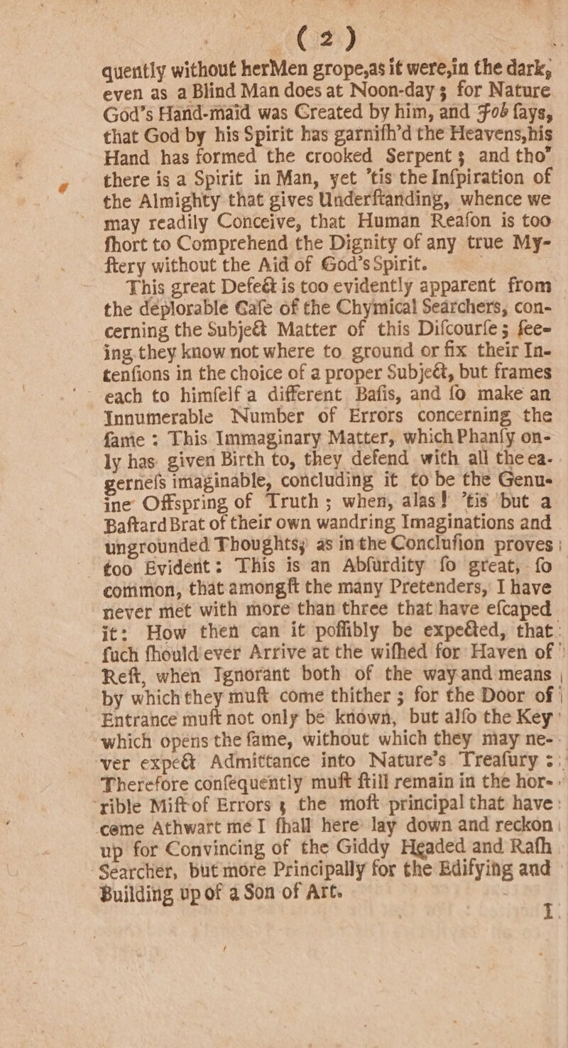 C2) even as a Blind Man does at Noon-day 3 for Nature God’s Hand-maid was Greated by him, and #06 fays, that God by his Spirit has garnifh’d the Heavens,his Hand has formed the crooked Serpent 3 and tho there is a Spirit in Man, yet “tis the Infpiration of the Almighty that gives Underftanding, whence we may readily Conceive, that Human Reafon is too fhort to Comprehend the Dignity of any true My- fiery without the Aid of God’s Spirit. This great Defeé is too evidently apparent from cerning the Subje&amp; Matter of this Difcourfe; fee- ing they know not where to ground or fix their In- tenfions in the choice of a proper Subje&amp;, but frames each to himfelf a different Bafis, and fo make an Innumerable Number of Errors concerning the fame : This Immaginary Matter, which Phanfy on- ly has given Birth to, they defend with all theea. gernefs imaginable, concluding it to be the Genu- ine Offspring of Truth; when, alas! ’tis but a Baftard Brat of their own wandring Imaginations and ungrounded Thoughts; as inthe Conclufion proves too Evidert: This is an Abfurdity fo great, fo cotrimon, that amongft the many Pretenders, I have never met with more than three that have efcaped Reft, when Ignorant both of the way and means up for Convincing of the Giddy Headed and Rath Building up of a Son of Art.