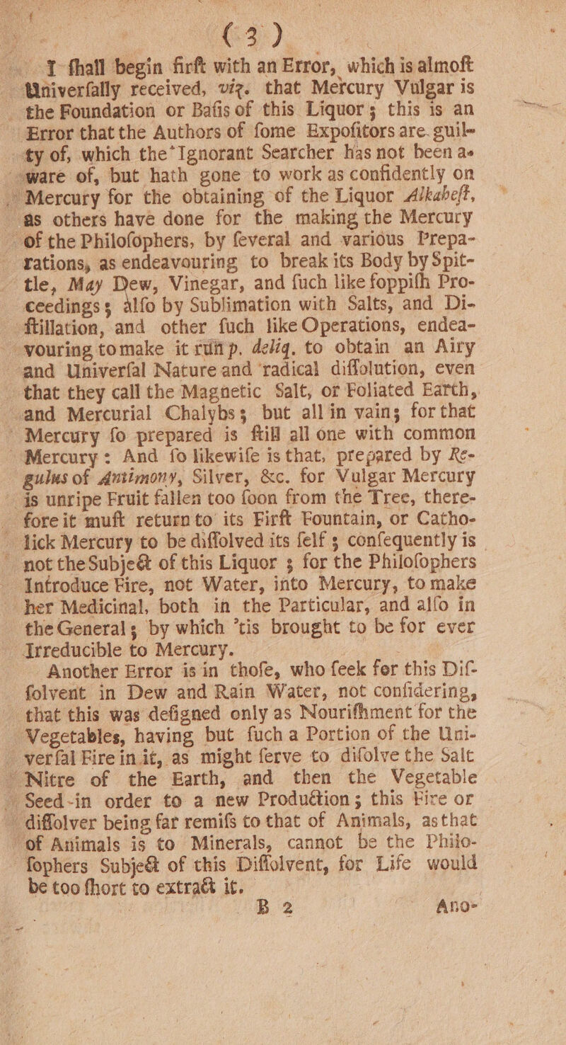 oe ae (32) we -. ¥-fhall begin firft with an Error, which is almoft ‘Wniverfally received, viz. that Mercury Vulgar is _ the Foundation or Bafis of this Liquor; this is an Error that the Authors of fome Expofitors are. guile ty of, which the Ignorant Searcher has not been a» ware of, but hath gone to work as confidently on - Mercury for the obtaining of the Liquor A/kaheft, as others have done for the making the Mercury _ of the Philofophers, by feveral and various Prepa- rations, as endeavouring to break its Body by Spit- tle, May Dew, Vinegar, and fuch like foppifh Pro- ceedings: alfo by Sublimation with Salts, and Di- ftillation, and other fuch like Operations, endea- -vouring tomake it ruitp, delig. to obtain an Airy and Univerfal Nature and ‘radical diffolution, even _ that they call the Magnetic Salt, or Foliated Earth, and Mercurial Chalybss but all in vaing for that ' Mercury fo prepared is ftill all one with common ' Mercury: And fo likewife is that, prepared by Re- gulus of Antimony, Silver, &amp;c. for Vulgar Mercury js unripe Fruit fallen too foon from the Tree, there- _ fore it muft return to’ its Firft Fountain, or Catho- lick Mercury to be diffolved its felf ; confequently is not theSubje&amp; of this Liquor 3 for the Philofophers Introduce Fire, not Water, into Mercury, to make her Medicinal, both in the Particular, and alfo in the Generals by which ‘tis brought to be for ever - Irreducible to Mercury. | Another Error is in thofe, who feek for this Dif folyent in Dew and Rain Water, not confidering, that this was defigned only as Nourifhment for the Vegetables, having but fuch a Portion of the Uni- - -verfal Fire in it, as might ferve to difolve the Salt Nitre of the Earth, and then the Vegetable - Seed-in order to a new Produétion ; this Fire or _ diffolver being far remifs to that of Animals, asthat “of Animals is to Minerals, cannot be the Philo- “fophers Subje&amp; of this Diffolvent, for Life would be too fhort to extra&amp; it. |