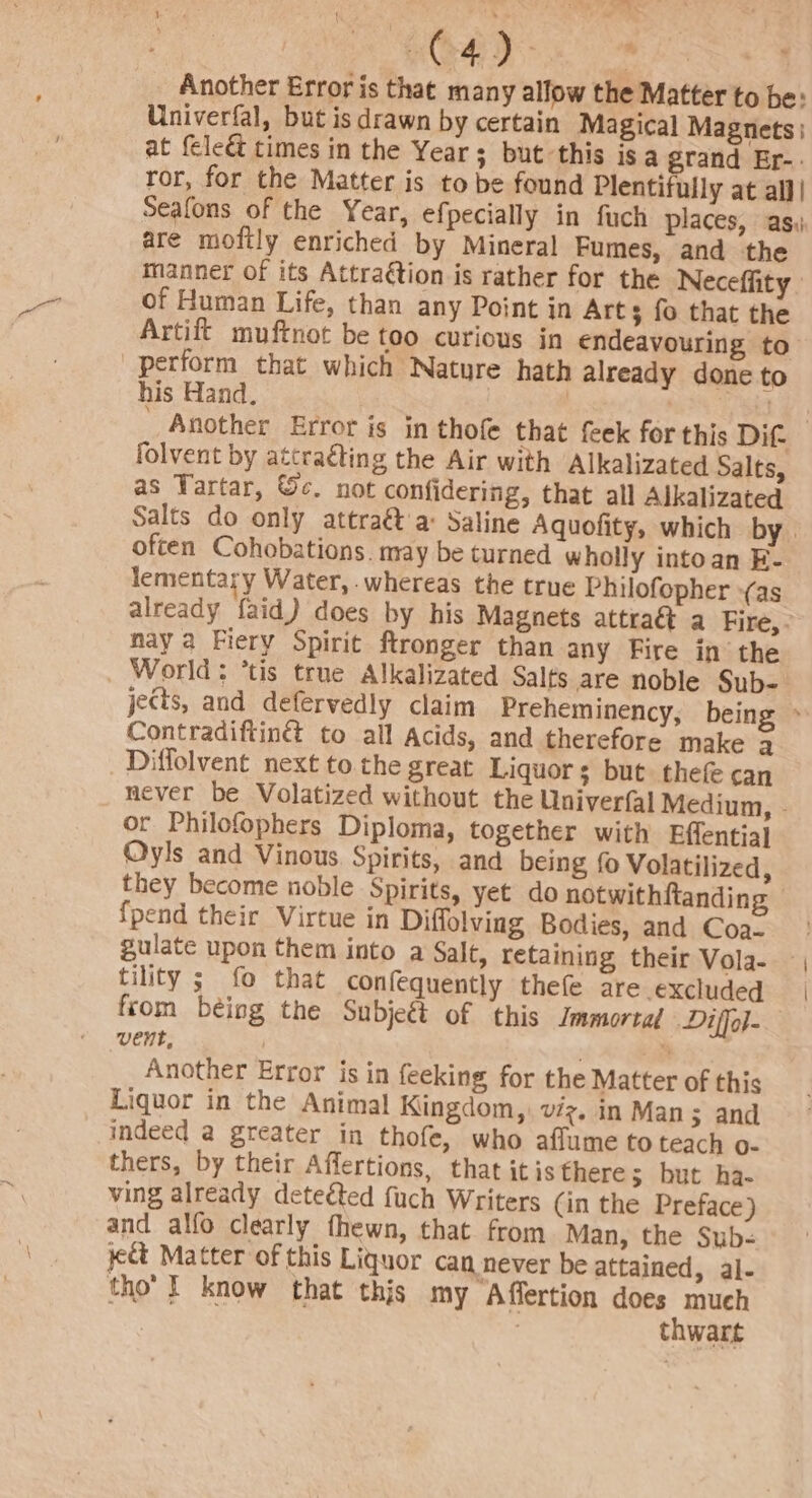 AC Mae aati Another Error is that many allow the Matter to be: Univerfal, but is drawn by certain Magical Magnets | at {ele&amp; times in the Year; but this isa grand Er-: ror, for the Matter is to be found Plentifully at all| Seafons of the Year, efpecially in fuch places, asi: are moftly enriched by Mineral Fumes, and the manner of its Attraétion is rather for the Neceffity | of Human Life, than any Point in Arts fo that the Artift muftnot be too curious in endeavouring to perform that which Nature hath already done to his Hand. . folvent by attraéting the Air with Alkalizated Salts, as Tartar, ©c. not confidering, that all Alkalizated often Cohobations. may be turned wholly intoan E- lementary Water, whereas the true Philofopher -(as already faid) does by his Magnets attraét a Fire, - nay a Fiery Spirit ftronger than any Fire in the _ World: ’tis true Alkalizated Salts are noble Sub- jects, and defervedly claim Preheminency, being Contradiftin® to all Acids, and therefore make a Diffolvent next to the great Liquors but thefe can or Philofophers Diploma, together with Effentia} Oyls and Vinous Spirits, and being {0 Volatilized, they become noble Spirits, yet do notwithftanding {pend their Virtue in Diffolving Bodies, and Coa- tility ; fo that confequently thefe are excluded from being the Subjet of this Jmmortad Diffol- vent, | Another Error is in feeking for the Matter of this Liquor in the Animal Kingdom, viz. in Man &gt; and indeed a greater in thofe, who aflume to teach o- thers, by their Affertions, that itisthere; but ha- ving already deteéted fuch Writers (in the Preface) and alfo clearly fhewn, that from Man, the Sub- yet Matter of this Liquor can never be attained, al- tho’ I know that this my Affertion does much | thwart a