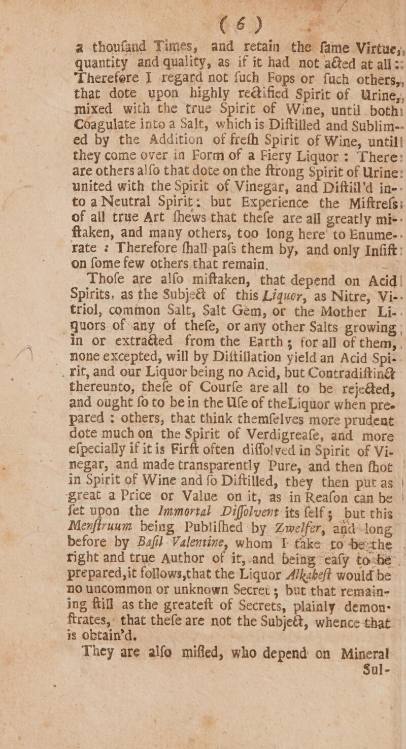 a thoufand Times, and retain the fame Virtue,, quantity and quality, as if it had not aéted at alls: ‘Lherefere J regard not fuch Fops or fuch others,, that dote upon highly re@ified Spirit of Urine,, mixed with the true Spirit of Wine, until both Coagulate into a Salt, which is Diftilled and Sublim-- ed by the Addition of freth Spirit of Wine, until! they come over in Form of a Fiery Liquor: There: are others al{o that dote on the ftrong Spirit of Urine: united with the Spirit of Vinegar, and Diftiil’d in-- to a Neutral Spirit: but Experience the Miftrefs;. of all true Art fhews that thefe are all greatly mi ftaken, and many others, too jong here’ to Enume-&gt; yate : Therefore fhall-pa(s them by, and only Infift: on fome few others that remain. = Thofe are alfo miftaken, that depend on Acid! Spirits, as the Subjeét of this Liquor, as Nitre, Vi-- triol, common Salt, Salt Gem, or the Mother Li-. quors ofany of thefe, or any other Salts growing : in or extraéted from the Earths for all of them,, none excepted, will by Dittillation yield an Acid Spi-. -, rit, and our Liquor being no Acid, but Contradifting thereunto, thefe of Courfe are all to be reje@ed, and ought fo to bein the Ufe of theLiquor when pree pared : others, that think themfelves more prudent dote much on the Spirit of Verdigreafe, and more efpecially if itis Firft often diffolved in Spirit of Vi- negar, and made transparently Pure, and then fhot ° in Spirit of Wine and fo Diftilled, they then put as | great a Price or Value on it, as in Reafon can be | fet upon the Immortal Diffolvent its {elf ; but this Menftruum being Publifhed by Zwelfer, and long before by Bafil Valentine, whom T- fake fto-De:the . right and true Author of it,-and being eafy to-be™. prepared, it follows,that the Liquor A/kche/t would be no uncommon or unknown Secrets but that remain- ing ftill as the greateft of Secrets, plainly demon- ftrates,: that thefe are not the Subjeét, whence-that is obtain’d, They are alfo mifled, who depend on Mineral Sul-