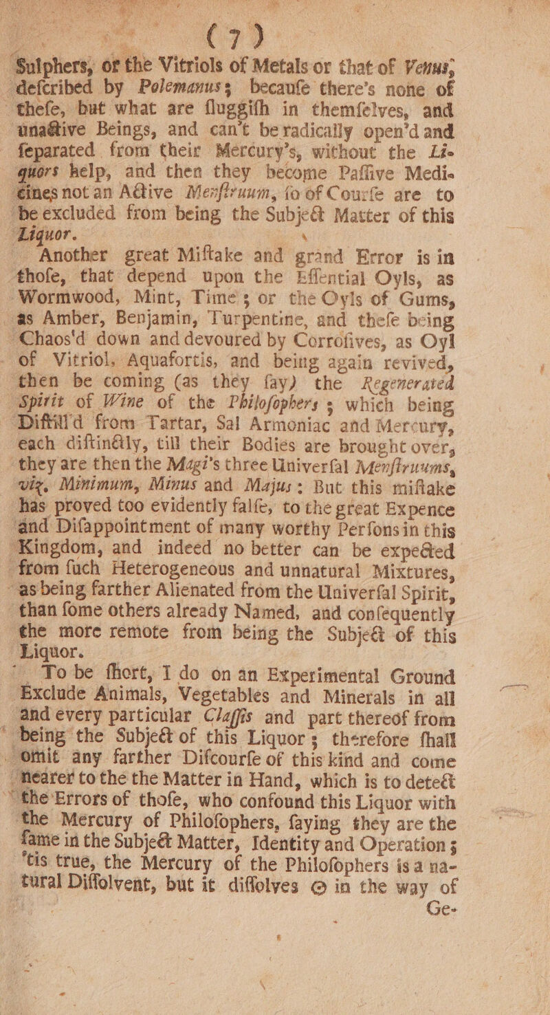 i AS ete tce oi) Sigh ieee By Ae RR oh Ne C7? ‘Suiphers, of the Vitriols of Metals or that of Venus; ‘deferibed by Polemanus; becaufe there’s none of thefe, but what are fluggifh in them{elves, and ‘unaétive Beings, and can’t beradically open’d and - feparated from their Mercury’s, without the Li ‘quors kelp, and then they become Paffive Medi« ‘ines not an A@ive Menfiruum, {o of Courfe are to “be excluded from being the Subje&amp; Matter of this Liquor. ‘ | _ Another great Miftake and grand Error is in Athofe, that depend upon the Effential Oyls, as ‘Wormwood, Mint, Times or the Oyls of Gums, as Amber, Benjamin, Turpentine, and thefe being ~Chaos'd down and devoured by Corrofives, as Oy! - Of Vitriol, Aquafortis, and being again revived, then be coming (as they fay) the Regenerated Spirit of Wine of the Philofophers s which being ~-Diffil'd from Tartar, Sal Armoniac and Mercury, each diftinGly, till their Bodies are brought over, they are then the Magi’s three Univerfal Menflruums, viz, Minimum, Minus and Majus: But this miftake has proved too evidently falfe, to the great Expence ‘and Difappointment of many worthy Perfonsin this ‘Kingdom, and indeed no better can be expe@ed from fuch Heterogeneous and unnatural Mixtures, ~as being farther Alienated from the Univerfal Spirit, than fome others already Named, and confequently the more remote from being the Subje&amp; of this Liquor. ‘Exclude Animals, Vegetables and Minerals in all “and every particular C/afis and part thereof from ‘ being the Subje&amp;t of this Liquors th¢refore fhall Omit any farther Difcourfe of this kind and come Nearer to the the Matter in Hand, which is to deteét “the Errors of thofe, who confound this Liquor with ‘the Mercury of Philofophers, faying they are the fame in the Subje&amp; Matter, Identity and Operation 3 ‘tis true, the Mercury of the Philofophers is a na- tural Diffolvent, but it difflolves @ in the way of oe Ge-