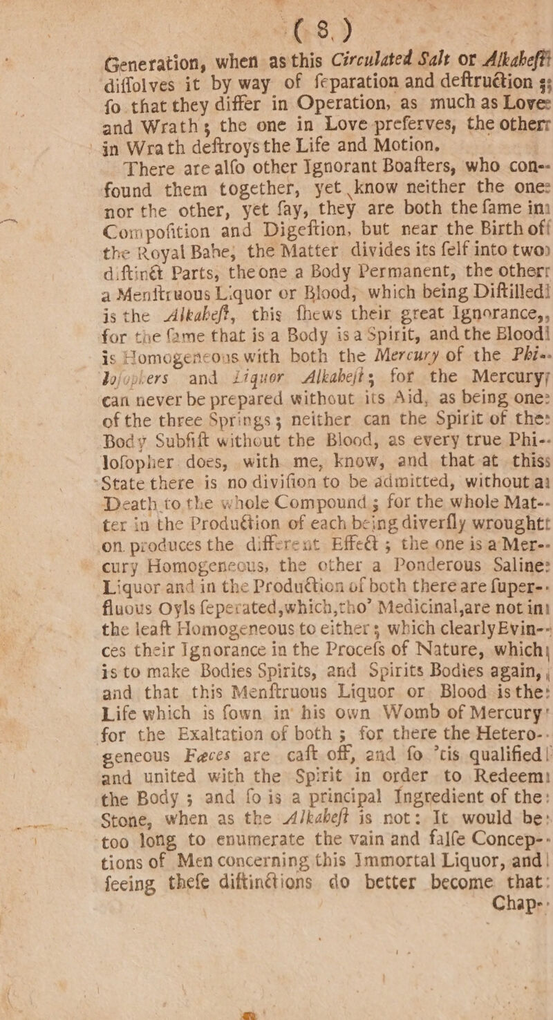 ahs) ut Generation, when asthis Circulated Salt or Alkaheffi - diffolves it by way of feparation and deftrudtion ¢: fo that they differ in Operation, as much as Love: and Wrath; the one in Love preferves, the otherr jn Wrath deftroys the Life and Motion. There are alfo other Ignorant Boafters, who con-- found them together, yet know neither the one: nor the other, yet fay, they are both the fame imi Compofition and Digeftion, but near the Birth off the Royal Bahe, the Matter divides its felf into twoo diftinét Parts, the one a Body Permanent, the otherr a Menftruous Liquor or Blood; which being Diftilledi is the Alkabeft, this fhews their great Ignorance,, for the {me that is a Body isa Spirit, and the Bloodi is Homogencous with both the Mercury of the Phi«- Jojophers and Liquor Alkabejts for the Mercuryy can never be prepared without its Aid, as being one: of the three Springs; neither can the Spirit of the: Body Subfift without the Blood, as every true Phi-- lofopher. does, with me, know, and that at. thiss “State there is no divifion to be admitted, without ai Death to the whole Compound ; for the whole Mat-- ter in the Produétion of each being diverfly wroughtt on. produces the different Effet; the one is a Mer-- cury Homogeneous, the other a Ponderous Saline: Liquor and in the Produétion of both there are fuper-.- fluous Oyls feperated,which,tho’ Medicinal,are not int the leaft Homogeneous to either 3 which clearly Evin-- ces their Ignorance in the Procefs of Nature, which, is to make Bodies Spirits, and Spirits Bodies again, | and that this Menftruous Liquor or Blood isthe: Life which is fown in’ his own Womb of Mercury: for the Exaltation of both ; for there the Hetero-- geneous Feces are caft off, and fo ’cis qualified! and united with the Spirit in order to Redeem: the Body ; and fo is a principal Ingredient of the: Stone, when as the &lt;A/kaheft is not: It would be: too long to enumerate the vain and falfe Concep-- tions of Men concerning this Immortal Liquor, and| feeing thefe diftinctions do better become that: Chap-::