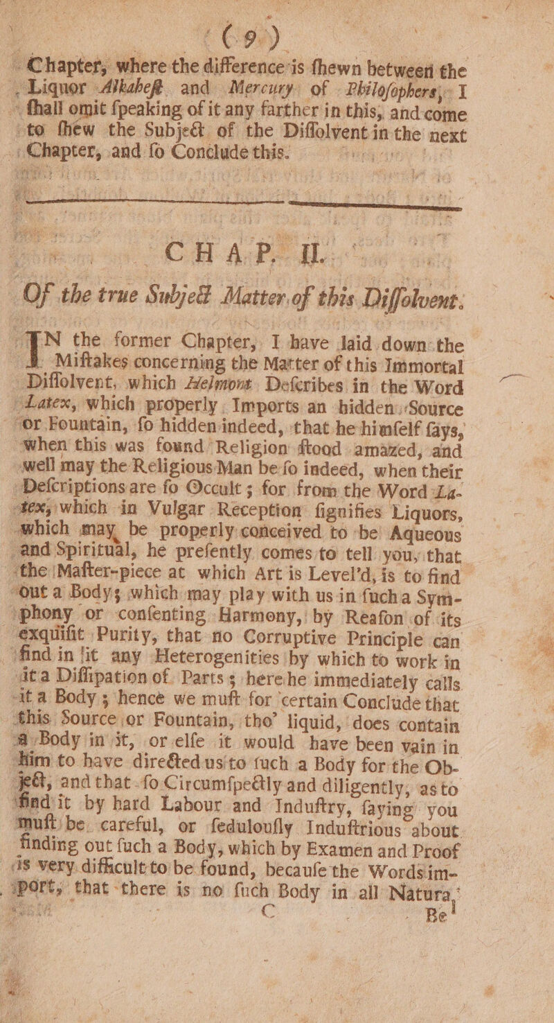 _ Chapter, where the difference’is thewn betweeti the ', Liquor AlkabeR and Mercury of Philofophers, I ~ thal omit {peaking of it any farther in this, and-come to thew the Subje&amp; of the Diffolvent in the next _, Chapter, and fo Conclude this. SS PL 5 G08 ti ei: as Od ; OF the true SubjeE Matter. of this Diffolvent. “Ww the former Chapter, I have Jaid down: the i Miftakes concerning the Matter of this Immortal » Diffolvent, which Aelmont. Deferibes in the Word Latex, which properly Imports an hidden: Source or Fountain, fo hidden indeed, that he-hinfelf fays, when this was found Religion ftood amazed, and -well may the Religious Man be fo indeed, when their Defcriptions are fo Occult ; for from the Word La- tex, which in Vulgar Reception’ fignifies ‘Liquors, which may be properly conceived to -be Aqueous and Spiritual, he prefently comes to tell you, that ‘the |Mafter-piece at which Art is Level’d, is to find. “out a Bodys which may play with usin fucha Sym- ‘phony or confenting Harmony, by Reafon'of ‘its --exquifit Purity, that no Corruptive Principle can ‘find in lit any Heterogenities by which to work in ita Diffipation of. Parts; herehe immediately calls -it a Body 3 hence we muft for ‘certain Conclude that this Source or Fountain, tho’ liquid, does contain a Body in it, or elfe it would have been Vain in Him to have dire&amp;edusito fuch a Body for the Ob- eG andthat -fo Circum{pe@ly and diligently; asto ‘findit by hard Labour and Induftry, faying you Muftibe careful, or feduloufly Induftrious about finding out fuch a Body, which by Examen and Proof _ds very. difficult-to be found, becaufe the Wordsim- sport, that -there is no {uch Body in_all Natura, Mocces fe Po ES hy Y