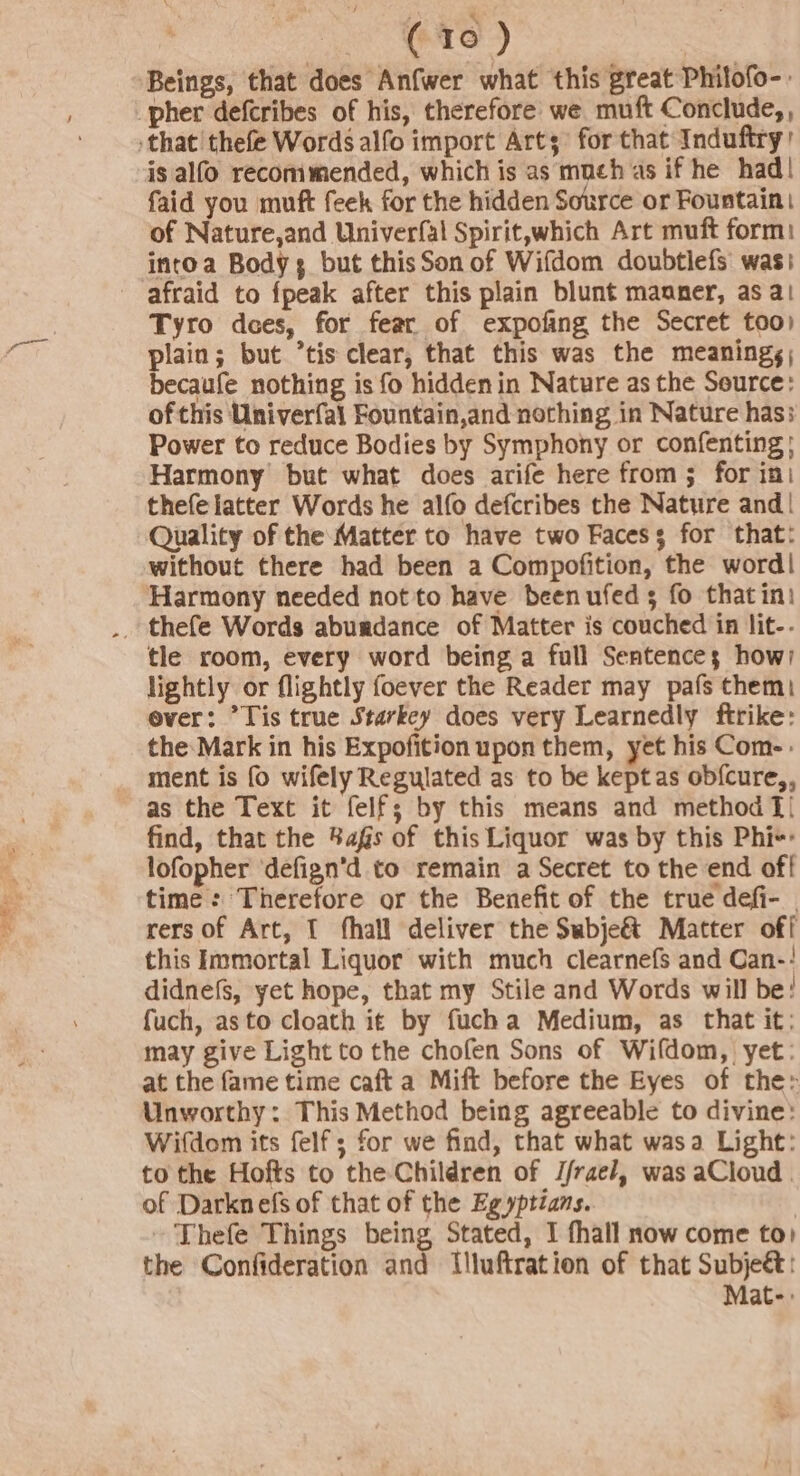 Beings, that does Anfwer what this great Philofo-: is alfo recommended, which is as much as if he had! faid you muft feek for the hidden Source or Fountain of Nature,and Univerfal Spirit,which Art muft form: intoa Body but thisSon of Wifdom doubtlefs was; Tyro dees, for fear of expofing the Secret too) plain; but *tis clear, that this was the meanings, becaufe nothing is fo hidden in Nature as the Seurce: of this Univerfal Fountain,and nothing in Nature has; Power to reduce Bodies by Symphony or confenting} Harmony but what does arife here from 5 for ini thefe latter Words he alfo defcribes the Nature and| Quality of the Matter to have two Facess for that: without there had been a Compofition, the word| Harmony needed not to have been ufed 5 fo thatini tle room, every word being a fall Sentences how) lightly or flightly foever the Reader may pafs them) ever: Tis true Starkey does very Learnedly ftrike: the Mark in his Expofition upon them, yet his Com-: ment is fo wifely Regulated as to be keptas ob{cure,, as the Text it felf; by this means and method [| find, that the %ags of this Liquor was by this Phi-+: lofopher ‘defign’d to remain a Secret to the end off time: Therefore or the Benefit of the true defi- | rers of Art, { fhall deliver the Subje&amp;t Matter off this Immortal Liquor with much clearnefs and Can-! didnefs, yet hope, that my Stile and Words will be! fuch, as to cloath i¢ by fucha Medium, as that it; may give Light to the chofen Sons of Wifdom, yet: at the fame time caft a Mift before the Eyes of the» Unworthy: This Method being agreeable to divine: Wifdom its felf; for we find, that what wasa Light: to the Hofts to the Children of J/rae/, was aCloud | of Darknefs of that of the Egyptians. , ~ Thefe Things being Stated, I fhall now come to) the Confideration and Illuftration of that Subjeé: Mat-: