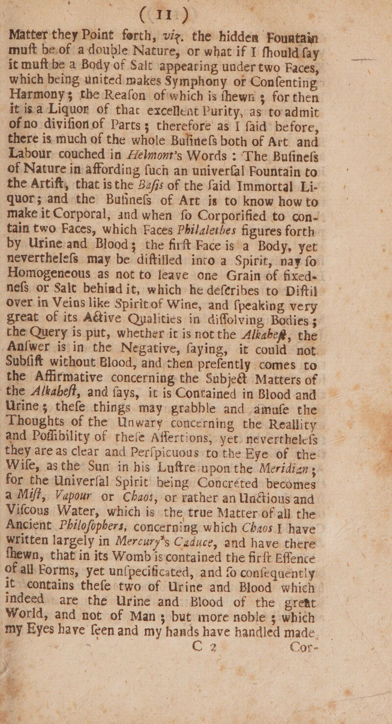 : (Tre) ao. 8 ‘Matter they Point ferth, viz, the hidden Fountain muft be.of a double Nature, or what if I fhould fay it muftbe a Body of Salt appearing under two Faces, which being united makes Symphony of Confenting Harmony; the Reafon ofwhich is fhewn s for then it is.a Liquor of that excellent Purity, as toadmit of no divifion of Parts ; therefore as I {aid before, there is much of the whole Bulinefs both of Art and Labour couched in Aelmont’s Words : ‘The Bufinefs of Nature in affording fuch an univerfal Fountain to the Artift, that isthe 3zfs of the faid Immortal Li- quor; and the Buhnefs of Art is to know how to tain two Faces, which Faces Philaletbes figures forth by Urine and Blood; the firft Face is a Body, yet neverthelefs may be diftifled into a Spirit, nay fo nefs or Salt behind it, which he deferibes to Diftil Over in Veins like Spiritof Wine, and {peaking very great of its Aétive Qualities in diffolving Bodies ; the Query is put, whether it is not the Alkabe@, the _Anfwer is in the Negative, faying, it could not. Subfift without Blood, and then prefently comes to the Affirmative concerning the Subje&amp; Matters of the Alkabeft, and fays, it is Contained in Blood and Urine; thefe things may grabble and ainufe the Thoughts of the Unwary concerning the Reallity and Pofhibility of thefe Affertions, yet. nevertheless they are as clear and Perfpicuous to the Eye of the Wile, asthe Sun in his Luftre upon the Meridizn for the Univerfal Spirit being Concréted becomes aMyi, Vapour or Chaos, or rather an Undtious and Vifcous Water, which is the true Matter of all the Ancient Philofopbers, concerning, which Chaos ¥ have ‘Written largely in Mercury*s Caduce, and have there lewn, that in its Womb is contained the firft Effence of all Forms, yet un{pecificated, and confequently it contains thefe two of Urine and Blood which indeed are the Urine and Blood of the great World, and not of Man 3 but more noble ; which ‘my Eyes have {een and my hands have handled made. Fr mm c: iP Cor-