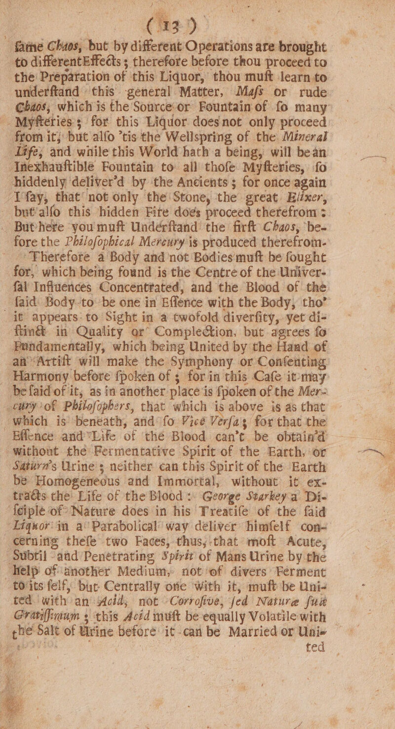 é pr : i | C1) ) fame Chuos, but by different Operations are brought to differentEffedts ; therefore before thou proceed to the Preparation of this Liquor, thou muft learn to from it; but alfo ’tis the Wellspring of the. Mineral Life; and while this World hath a being, will bean ‘Inexhauftible Fountain to all thofe Myfteries, fo hiddenly ‘deliver'd by ‘the Ancients; for once again Ifay, that’ not only the Stone, the great Elixer, _ Buthere you muft Underftand the firft Chaos, ‘be- fore the Phi/ofophical Mereury ig produced therefrom- ‘Therefore a Body and not Bodies'muft be fought for, which being found is the Centre of the Univer- fal Influences Concentfated, and the Blood of the {aid Body-to be one in Effence with the Body, tho’ _ it appears: to Sight in a twofold diverfity, yet di- ftin&amp; in Quality or’ Complection, but agrees fo Harmony before {poken of ; for in this Cafe it-may befaid of it, as in another place is fpoken of the Mer- which is beneath, and fo Vicé Verfa's for that the Without the Fermentative Spirit of the Earth, or Satuva’s Urine 3 neither can this Spirit of the Earth be Homogeneous and Immortal, without it ex- traéts. the Life of the Blood: George Starkeya Di- Ieiple of? Nature does in his Treatife of the faid Lignor'in a‘ Parabolical’ way deliver himfelf con- cerning thefe two Faces, thus, that moft Acute, - Subtil aad Penetrating Spirit of Mans Urine by the Kelp of: another Medium, not ‘of divers: Ferment toits felf, bur Centrally oie with it, muft be Uni- ted. with an: eid; not “Corrofive, fed Nature fuse ted