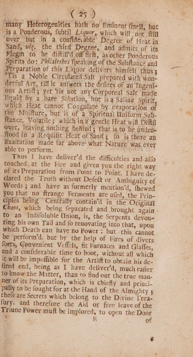 AN ae Meb) i FoR i ee ro re 1% ) 3 % i “tany Hetetovenities hath no Eininent finell, but “4s a Ponderous, fubtil Liguor, which will not fill ‘Over “but in a confidévablé Degree of Heat in ‘Sand, viz. the third Degree, and admits of its Flegin to be diftill’d off fir, as other Ponderous Spirits do: Philalethes {peaking of the Subftance and Preparation of this Liquor delivers himfelf thus 3 “Tis a Noble Circulated Salt prepared with won- ~detful Art, tiff it anfwers the defires of an Thgeni- Ous Artif; yet ’tis not any Corporeal Salt ‘IHade Tiquid by a bare Solution, but is a Saline Spirit, which Heat cannot. Coagulate by evaporation o the Moifture, but is of a Spititaal Uniform Sub- ftance, Volatile; which in# gentle Heat wil Diftil Over, leaving nothing behind; that is to be wader food in a Requifit Heat of Sand; fo is there an -Exaltation made far above: what Nature was. éver able to perform. ge he Thus I have deliver’d the difficulties and alf touched. at the Fire and given you the right way of its Preparation from Point to Point, J have de- clared the Truth without Defe& or Ambiguity of Words ; and have as formerly mention’d, fhewed you fhat no ftrange Ferments are ufed, the Prin- ciples being Céntrally ‘contain’d in the Original Chaos, which being feparated and brought again» to an Indifoluble Union, is, the Serpents devoue ring his own Tail and {0 renovating into that, upon which Death can have no Power : but -this cannot be perform’d, but by the help of Fires of divers forts, Gonyenient Veffels, fit Furnaces and Glaffes, and a confiderable time to boot, without all which it will be impoffible for the Artiftto obtain nis de- fired end, being as I have deliver’d, much eafier to know the Matter, than to find out the true man. her of its Preparation, which is chiefly and princi- pally to be fought for at the Hand of the Almighty 5 thefe are Secrets which belong to the Divine Trea- fury, and therefore the Aid or free leave of the Triune Power muft be implored, to open the a > EB of