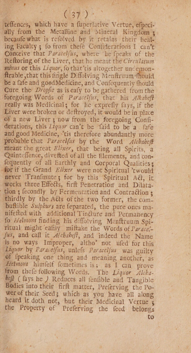 HA oun re men ag oe)” ; “teffences, which have a fuperlative Vertue, efpeci- “ally from the Metalline and Mineral Kingdom + becaufe what is refolved by it retains their heal. ‘ing Paculcy ; fo from thefé Confiderations I can’t Conceive that Paracelfus, where he {peaks of the Reftoring of the Liver, that he meant thé Circulatum minus or this Liquor, fo that’tis altogether uncemon- ‘Atrable that this fingle Diffolving Menftroum fhould be a fafe and goodMedicine, and Confequently fhould Cure. the’ Dvopfie as is eafy to be gathered fromthe ‘foregoing Words of Puaracelfus, that his Alkabeft really was Medicina}; for he exprefly fays, if the Liver were broken or deftroyed, it would be in place “of a new Liver 3 now from the foregoing Confi- derations, this Ziguor can’t be faid to be a. fafe and good Medicine, “tis therefore abundantly more probable that Paracelfus by the Word Alchabeff Meant the great Elixer, that being all Spirits, a Quinteflence, divefted of all the Elements, and con- fequently of all Earthly and Corporal Qualities for if the Grand Elixer were not Spiritual twould . fever Tranfmute; for by this Spiritual A&amp;, it works three Effeéts, firft Penetration and Dilata- tion ; fecondly by Fermentation and Contra@ion ; ‘thirdly by the Aéts of the two former, the com- ‘buftible Sulphurs are feparated, the pure ones ma- nifeited with additional Tinélure and Permanency ‘fo Helmont finding his diffolving Menftruum Spi- ritual might eafily miftake the Words of Parace!- jus, and call it A/chabef?, and indeed the Name ais no ways Improper, altho’ not ufed for this Liquor by Paraceifus, unlels Paracelfus was guilty of fpeaking one thing and meaning another, as Felmont himfelf fometimes is; as I can prove from thefe following Words. The Liquor Alcka- “heft (ays he ) Reduces all fenfible and Tangible Bodies into their firft matter, Preferving the Po- wer of their Seed; which as you have all along heard it doth not, but their Medicinal Vertue + the Property of Preferving the feed belongs oe to