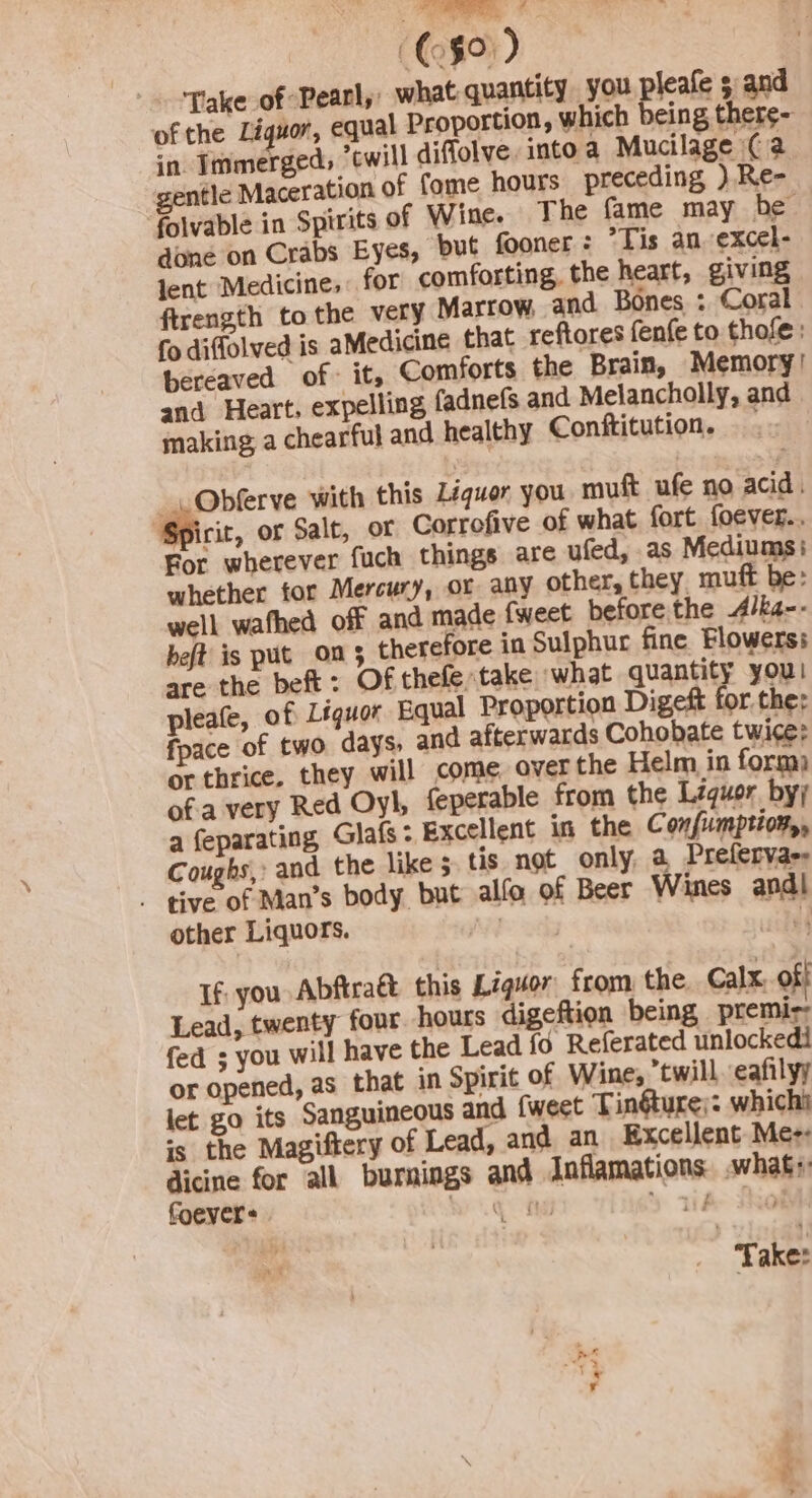 ‘ ($0) Take of Pearly, what quantity you pleafe s and of the Liguor, equal Proportion, which being there- in Immerged, ‘twill diflolve into a Mucilage (a gentle Maceration of fome hours preceding ) Re- folvable in Spirits of Wine. The fame may be done on Crabs Eyes, but fooner : ’Tis an. excel- jent Medicine, for comforting, the heart, giving ftrength to the very Marrow, and Bones : Coral fo diffolved is aMedicine that reftores fenfe to thofe : bereaved of it, Comforts the Brain, Memory’ and Heart, expelling fadnefs and Melancholly, and making, a chearful and healthy Conftitution. .. Obferve with this Léiquer you muft ufe no acid. Spirir, or Salt, or Correfive of what fort foever.. For wherever fuch things are ufed, as Mediums: whether for Mercury, or any other, they. muft be: well wathed off and made fweet beforethe A/k4-- bet is put on 3 therefore in Sulphur fine Flowers: are the beft: Of thefe;take ‘what quantity you! pleafe, of Léguor Equal Proportion Digeft for. the: fpace of two days, and afterwards Cohobate twice: or thrice. they will come over the Helm in form) of-a very Red Oy], feperable from the Liquor by; a feparating Glafs: Excellent in the © onfiumptiowy, Coughs, and the like 5 tis not only, a Prefervar- . tive of Man’s body but alfo of Beer Wines andl other Liquors. Py 2athy ed If: you Abfira&amp;t this Liguor from the Calx, of! Lead, twenty four. hours digeftion being premir fed ; you will have the Lead fo Referated unlocked or opened, as that in Spirit of Wine, twill. eafilyy let go its Sanguineous and {weet Tinéture;: whichi is the Magiftery of Lead, and an Excellent Mee reat for all burnings and Jnflamations. whags ever: beg Re \ 11a tRol Take: es