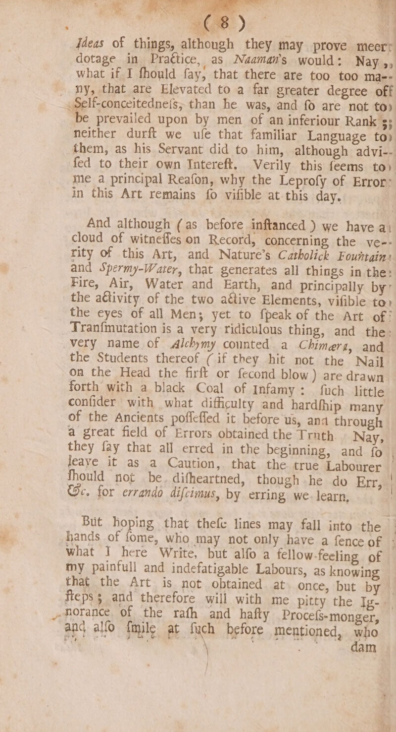 — ” (8) 4 jdeas of things, although they may prove meerr dotage in Prattice, as Naaman’s would: Nay ,, what if I fhould fay, that there are too too ma-- ny, that are Elevated to a far greater degree off be prevailed upon by men of an inferiour Rank $5 neither durft we ufe that familiar Language top them, as his Servant did to him, although advi-- fed to their own Intereft. Verily this feems to» ime a principal Reafon, why the Leprofy of Error: in this Art remains fo vifible at this day. And although (as before inftanced ) we have ai cloud of witneffes on Record, concerning the ve-- rity of this Art, and Nature’s Catholick Fountain: and Spermy-Watey, that generates all things in the: Fire, Air, Water and Earth, and principally by’ the activity of the two aétive Elements, vifibie to» the eyes of all Men; yet to fpeak of the Art of: Tranfmutation is a very ridiculous thing, and the: very name of Alchymy counted a Chimera, and the Students thereof (if they hit not the Nail on the Head the firft or fecond blow) are drawn forth with a black Coal of Infamy: fuch little confider with what difficulty and hardhhip many of the Ancients poffeffed it before us, ana through a great field of Errors obtained the Truth Nay, they fay that all erred in the beginning, and fo } Thould not be. difheartned, though he do Err, 2c. for errando difcimus, by erring we. learn, what I here Write, but alfo a fellow-feeling of my painfull and indefatigable Labours, as knowing that the Art is not obtained. at once, but by an¢ alfo fmile at fuch before mentioned, who pat EO RE BE a a aa ; 4 | |