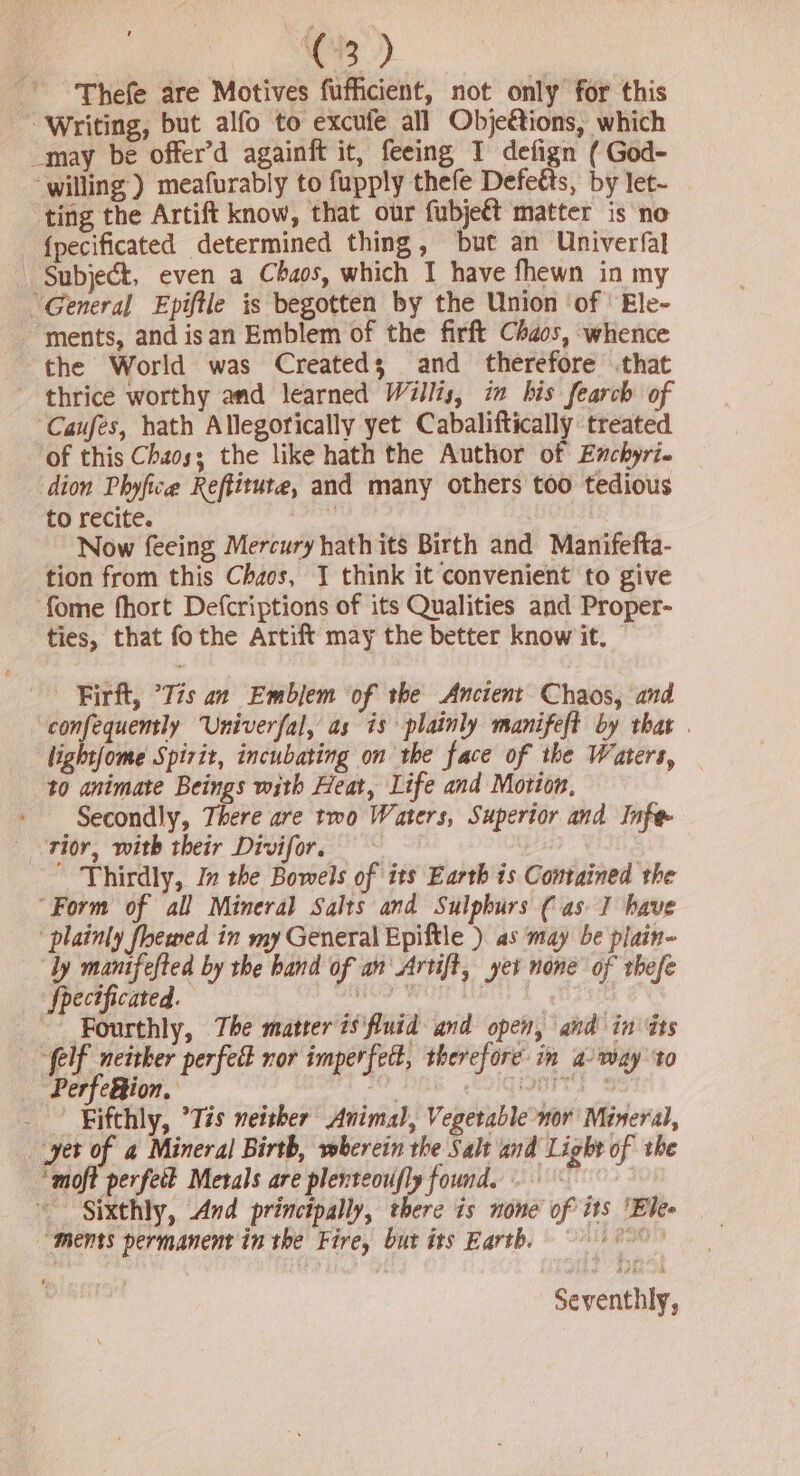 C3) Thefe are Motives fufficient, not only for this ~~ Writing, but alfo to excufe all Objetions, which _may be offer’d againft it, feeing I defign ( God- willing’) meafurably to fupply thefe Defetts, by let- ting the Artift know, that our fubje€t matter is no {pecificated determined thing, but an Univerfal Subject, even a Chaos, which I have fhewn in my “General Epiftle is begotten by the Union ‘of | Ele- ments, and isan Emblem of the firft Chaos, whence the World was Created; and therefore that thrice worthy and learned Willis, in his fearch of Caufes, hath Allegorically yet Cabaliftically ‘treated of this Chaos; the like hath the Author of Enchyri. dion Phyfice Reftitute, and many others too tedious to recite. blag Now feeing Mercury hath its Birth and Manifefta- tion from this Chaos, J think it convenient to give fome fhort Defcriptions of its Qualities and Proper- ties, that fo the Artift may the better know it. Firft, °Tis an Emblem ‘of the Ancient Chaos, and ‘confequently Univerfal, as is plainly manifeft by that | light(ome Spirit, incubating on the face of the Waters, to animate Beings with Heat, Life and Motion, Secondly, There are two Waters, Superior and Infe rior, with their Divifor, — ~ | Thirdly, In the Bowels of its Earth is Contained the “Form of all Mineral Salts and Sulpburs ( as 1 have “plainly flewed in my General Epiftle ) as may be plain- ly Mea by the band of an'Artift, yet none of thefe hecificated. coy pth Bie kg PGi, The matter is'fluid and open, and in Gts elf neither perfect ror imperfect, therefore in a/ may to Perfc&amp;ion. ae eG SONT Ss | Fifthly, ’Tis neither Animal, Vegetable nor Mineral, yet of a Mineral Birth, wherein the Salt and Light of the ‘moft perfect Merals are plenteoufly found. Sixthly, And princtpally, there is none of its ‘Ele “ments permanent in the Fire, but its Earth. a0 Seventhly,