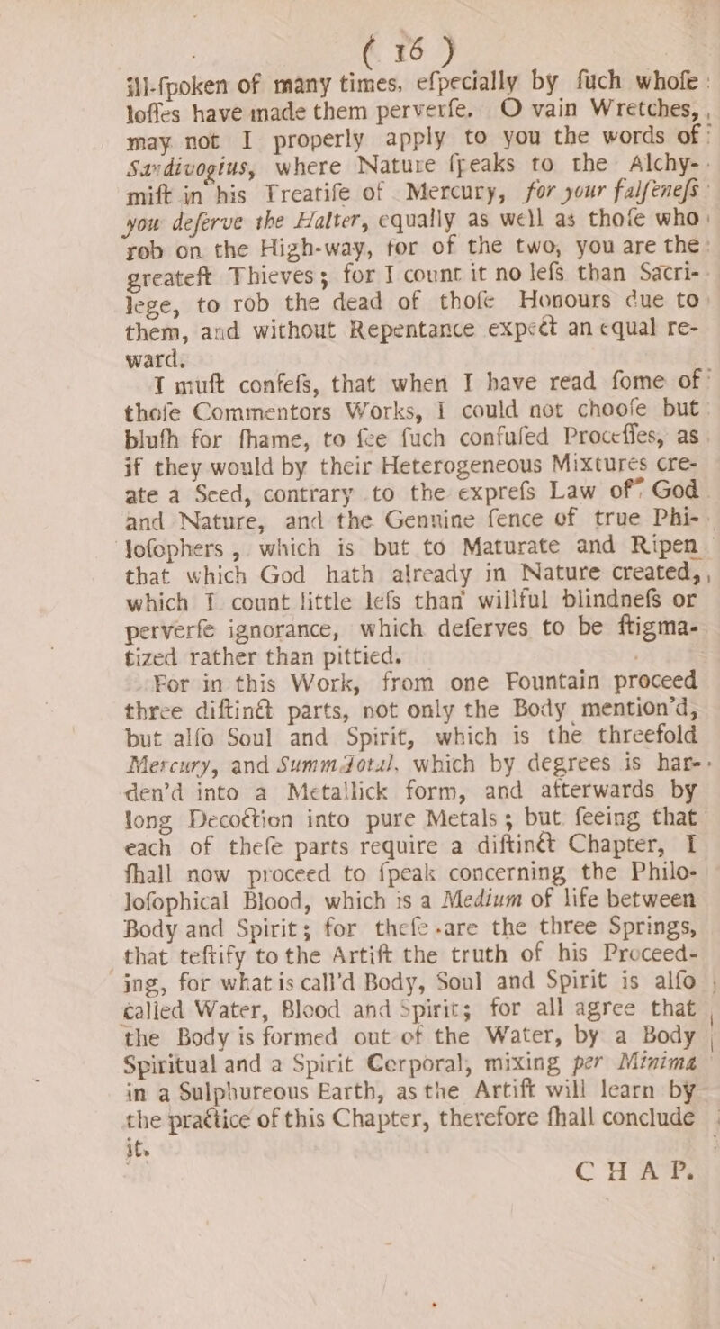 : . 76 J i1l-fpoken of many times, efpecially by fuch whofe: loffes have made them perverfe. O vain Wretches, , may not I properly apply to you the words of Savdivogius, where Nature freaks to the Alchy-. mift in his Treatife of Mercury, for your falfenefs you deferve the Halter, equally as well as thofe who: rob on the Hizh-way, for of the two, you are the: greateft Thieves; for I count it no lefs than Sacri-. lege, to rob the dead of thofe Honours cue to) them, and without Repentance expect an equal re- ward. T muft confefs, that when I have read fome of’ thofe Commentors Works, I could not choofe but bluth for fhame, to fee fuch confuled Procefles, as. if they would by their Heterogeneous Mixtures cre- ate a Sced, contrary to the exprefs Law of* God. that which God hath already in Nature created, , which 1 count little lefs than’ willful blindnefs or perverfe ignorance, which deferves to be ftigma- tized rather than pittied. For in this Work, from one Fountain proceed three diftin@ parts, not only the Body mention’d, but alfo Soul and Spirit, which is the threefold den’d into a Metallick form, and afterwards by long Decoétion into pure Metals; but feeing that each of thefe parts require a diftin&amp;t Chapter, I fhall now proceed to fpeak concerning the Philo- lofophical Blood, which is a Medium of life between Body and Spirit; for thefe-are the three Springs, that teftify tothe Artift the truth of his Proceed- calied Water, Blood and Spirit; for all agree that the Body is formed out of the Water, by a Body Spiritual and a Spirit Cerporal, mixing per Minima in a Sulphureous Earth, asthe Artift will learn by ite -