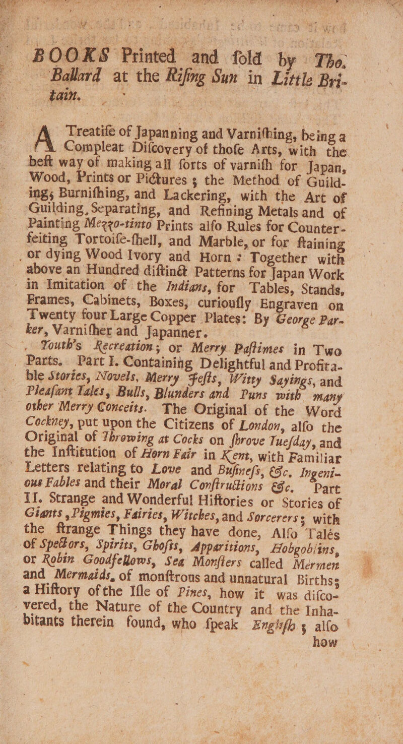 Lh Une atta Ras Vietets sys Bich ee Ballard at the Rifng Sun in Little Bri- rt as : A Treatife of Japanning and Varnifhing, bein ga ‘% Compleat Difcovery of thofe Arts, with the beft way of making all forts of varnith for Japan, Wood, Prints or Pi@tures s the Method ‘of Guild- ings Burnifhing, and Lackering, with the Art of Guilding, Separating, and Refining Metals and of _ Painting Mczzo-tinto Prints alfo Rules for Counter- _ feiting Tortoife-fhell, and Marble, or for ftaining _ or dying Wood Ivory and Horn : Together with _ above an Hundred diftin@ Patterns for Japan Work - in Imitation of the Indians, for Tables, Stands, Frames, Cabinets, Boxes, curioufly Engraven on Twenty four Large Copper Plates: By corge Par- ker, Varnifher and Japanner. Youth’s Recreation; or Merry. Paflimes in Two _ Parts. Part I. Containing Delightful and Profita- _ ble Stortes, Novels, Merry Felts, Witty Sayings, and - Pheafant Tales, Bulls, Blunders and Puns with many other Merry Conceits. The Original of the Word Cockney, put upon the Citizens of Londow, alfo the Original of Throwing at Cocks on fhrove Tuefday, and _ Letters relating to Love and Bufine/s, 3c, Ingeni~ ous Fables and their Moral Conftrudions &amp;Jc. Part If. Strange and Wonderful Hiftories or Stories of Giants , Pigmies, Fairies, Witches, and Sorcerers: with the ftrange Things they have done, Alfo Talés Of Speors, Spirits, Ghofts, Apparitions, Hobgobiins, or Robin Goodfellows, Sea Monfters called Mérmen and Mermaids, of monftrous and unnatural Birthss a Hiftory ofthe Ifle of Pines, how it was difco- _vered, the Nature of the Country and the Inha- | bitants therein found, Who {peak Englifh.s allo how