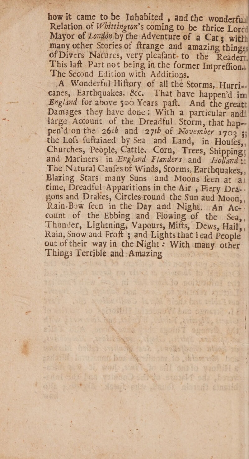 how i¢ came to be Inhabited , andthe wonderfy,! Relation of Whittington’s coming to be thrice Lorcd Mayor of Zondon by the Adventure of q Cats witth many other Stories of firange and amazing thingss ofDivers Natures, very pleafant-to the Reader: This laft Part not being in the former Impreffion.. The Second Edition with Additions. A Wonderful Hiftory of all the Storms, Hurri-- canes, Earthquakes, &amp;c. That have happen’d inn England for above 560 Years paft. And the greatt Damages they have done: With a particular andi large Account of the Dreadful Storm, that hap-- pen'donthe 26th and 27th of November 1703 : the Lofs fuftained by Sea and Land, in Houfes,, Churches, People, Cattle,. Corn, Trees, Shipping: and Mariners in Evgland Flanders and Holland :: The Natural Caufes of Winds, Storms, Earthquakes, , Blazing Stars many Suns and Moons feen at a) cime, Dreadful Apparitions in the Air , Biery Dra-. gons and Drakes, Circlesround the Sun aud Moon), Rain-Bow feen in the Day and Night. An Ac-. count of the Ebbing and Flowing of the Sea,, Thunder, Lightning, Vapours, Mifts, Dews, Hail, , Rain, Snow and Froft 3; and Lightsthat lead People — out of their way in the Night: With many other Things Terrible and Amazing |